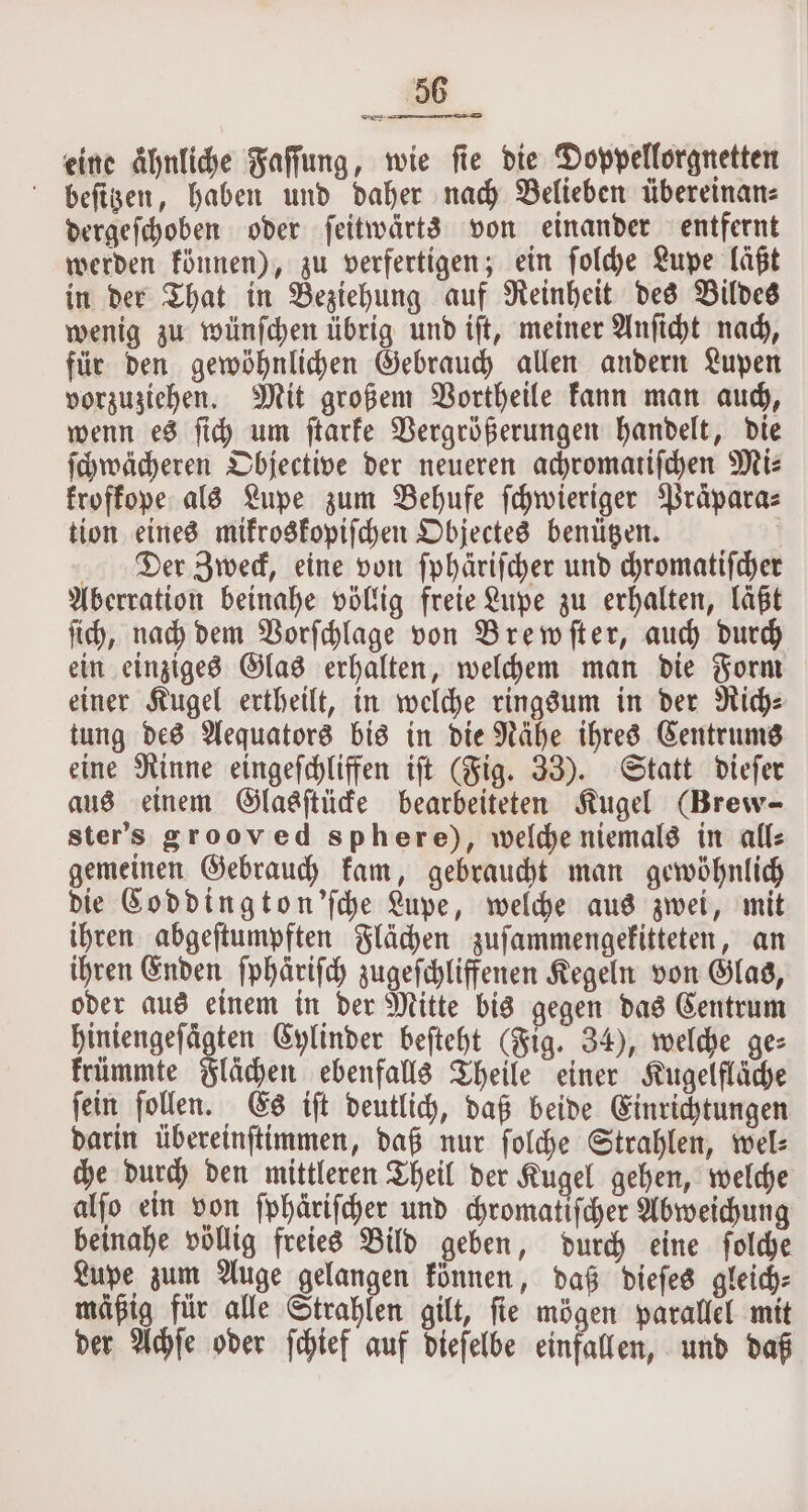 eine ähnliche Faſſung, wie fie die Doppellorgnetten beſitzen, haben und daher nach Belieben übereinan⸗ dergeſchoben oder ſeitwärts von einander entfernt werden können), zu verfertigen; ein ſolche Lupe läßt in der That in Beziehung auf Reinheit des Bildes wenig zu wünſchen übrig und iſt, meiner Anſicht nach, für den gewöhnlichen Gebrauch allen andern Lupen vorzuziehen. Mit großem Vortheile kann man auch, wenn es ſich um ſtarke Vergrößerungen handelt, die ſchwächeren Objective der neueren achromatiſchen Mi⸗ froffope als Lupe zum Behufe ſchwieriger Präpara⸗ tion eines mikroskopiſchen Objectes benützen. Aberration beinahe völlig freie Lupe zu erhalten, läßt ſich, nach dem Vorſchlage von Brewſter, auch durch ein einziges Glas erhalten, welchem man die Form einer Kugel ertheilt, in welche ringsum in der Riche tung des Aequators bis in die Nähe ihres Centrums eine Rinne eingeſchliffen iſt (Fig. 33). Statt dieſer aus einem Glasſtücke bearbeiteten Kugel (Brew- ster's grooved sphere), welche niemals in all⸗ gemeinen Gebrauch kam, gebraucht man gewöhnlich die Coddington'ſche Lupe, welche aus zwei, mit ihren abgeſtumpften Flächen zuſammengekitteten, an ihren Enden ſphaͤriſch zugeſchliffenen Kegeln von Glas, oder aus einem in der Mitte bis gegen das Centrum hiniengefägten Cylinder beſteht (Fig. 34), welche ges krümmte Flächen ebenfalls Theile einer Kugelfläche ſein ſollen. Es iſt deutlich, daß beide Einrichtungen darin übereinſtimmen, daß nur ſolche Strahlen, wel: che durch den mittleren Theil der Kugel gehen, welche alſo ein von ſphäriſcher und chromatiſcher Abweichung beinahe völlig freies Bild geben, durch eine ſolche Lupe zum Auge gelangen können, daß dieſes gleich⸗ mäßig für alle Strahlen gilt, ſie mögen parallel mit der Achſe oder ſchief auf dieſelbe einfallen, und daß —