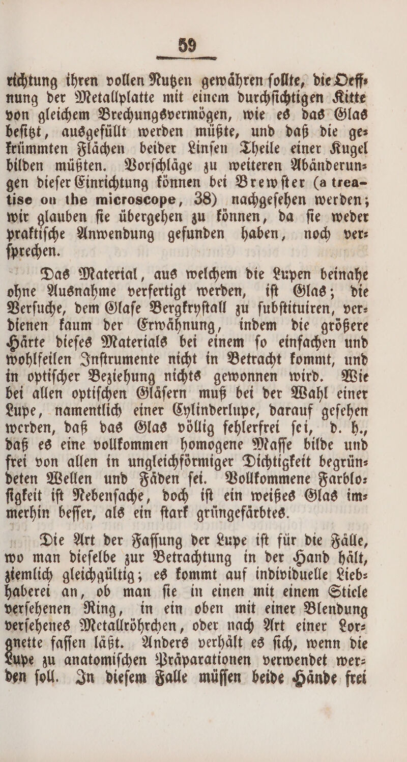 89 richtung ihren vollen Nutzen gewähren ſollte, die Oeff⸗ nung der Metallplatte mit einem durchſichtigen Kitte von gleichem Brechungsvermögen, wie es das Glas beſitzt, ausgefüllt werden müßte, und daß die ge⸗ krümmten Flächen beider Linſen Theile einer Kugel bilden müßten. Vorſchlaͤge zu weiteren Abänderun⸗ gen dieſer Einrichtung können bei Brewſter (a trea- tise on the microscope, 38) nachgeſehen werden; wir glauben ſie übergehen zu können, da ſie weder praktiſche Anwendung gefunden haben, noch ver⸗ ſprechen. Das Material, aus welchem die Lupen beinahe ohne Ausnahme verfertigt werden, iſt Glas; die Verſuche, dem Glaſe Bergkryſtall zu ſubſtituiren, ver⸗ dienen kaum der Erwähnung, indem die größere Haͤrte dieſes Materials bei einem ſo einfachen und wohlfeilen Inſtrumente nicht in Betracht kommt, und in optiſcher Beziehung nichts gewonnen wird. Wie bei allen optiſchen Gläſern muß bei der Wahl einer Lupe, namentlich einer Cylinderlupe, darauf geſehen werden, daß das Glas völlig fehlerfrei ſei, d. h., daß es eine vollkommen homogene Maſſe bilde und frei von allen in ungleichförmiger Dichtigkeit begrün⸗ deten Wellen und Fäden fet. Vollkommene Farblo⸗ ſigkeit iſt Nebenſache, doch iſt ein weißes Glas im⸗ merhin beſſer, als ein ſtark grüngefärbtes. Die Art der Faſſung der Lupe iſt für die Fälle, wo man dieſelbe zur Betrachtung in der Hand hält, ziemlich gleichgültig; es kommt auf individuelle Lieb⸗ haberei an, ob man ſie in einen mit einem Stiele verſehenen Ring, in ein oben mit einer Blendung verſehenes Metallröhrchen, oder nach Art einer or: nette faſſen läßt. Anders verhält es ſich, wenn die upe zu anatomiſchen Präparationen verwendet wer: den ſoll. In dieſem Falle müſſen beide Hände: frei