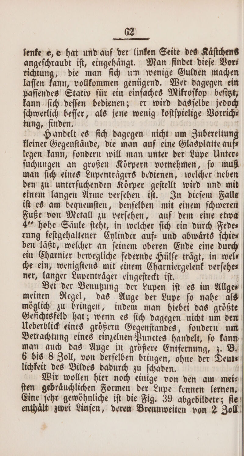 lenke e, e hat und auf der linken Seite des Kaͤſtchens angeſchraubt iſt, eingehängt. Man findet dieſe Vor⸗ richtung, die man ſich um wenige Gulden machen laſſen kann, vollkommen genügend. Wer dagegen ein paſſendes Stativ für ein einfaches Mikroſkop beſitzt, kann ſich deſſen bedienen; er wird dasſelbe jedoch ſchwerlich beſſer, als jene wenig koſtſpielige Vorrich⸗ tung, finden. See): Handelt es ſich dagegen nicht um Zubereitung kleiner Gegenftdnde, die man auf eine Glasplatte aufs legen kann, ſondern will man unter der Lupe Unter⸗ ſuchungen an großen Körpern vornehmen, ſo muß man ſich eines Lupenträgers bedienen, welcher neben den zu unterſuchenden Körper geſtellt wird und mit einem langen Arme verſehen iſt. In dieſem Falle iſt es am bequemſten, denſelben mit einem ſchweren Fuße von Metall zu verſehen, auf dem eine etwa 4“ hohe Säule ſteht, in welcher ſich ein durch Fede⸗ rung feſtgehaltener Cylinder auf- und abwärts ſchie⸗ ben läßt, welcher an ſeinem oberen Ende eine durch ein Charnier bewegliche federnde Hiilfe trägt, in wel⸗ che ein, wenigſtens mit einem Charniergelenk verſehe⸗ ner, langer Lupenträger eingeſteckt iſt. ; Bei der Benutzung der Lupen iſt es im Allges meinen Regel, das Auge der Lupe ſo nahe als a zu bringen, indem man hiebei das größte Geſichtsfeld hat; wenn es ſich dagegen nicht um den Ueberblick eines größern Gegenſtandes, ſondern um Betrachtung eines einzelnen Punctes handelt, ſo kann man auch das Auge in größere Entfernung, z. B. 6 bis 8 Zoll, von derſelben bringen, ohne der Deut⸗ lichkeit des Bildes dadurch zu ſchaden. i Wir wollen hier noch einige von den am mei⸗ ſten gebräuchlichen Formen der Lupe kennen lernen. Eine ſehr gewöhnliche iſt die Fig. 39 abgebildete; ſie enthalt zwei Linſen, deren Brennweiten von 2 Zoll