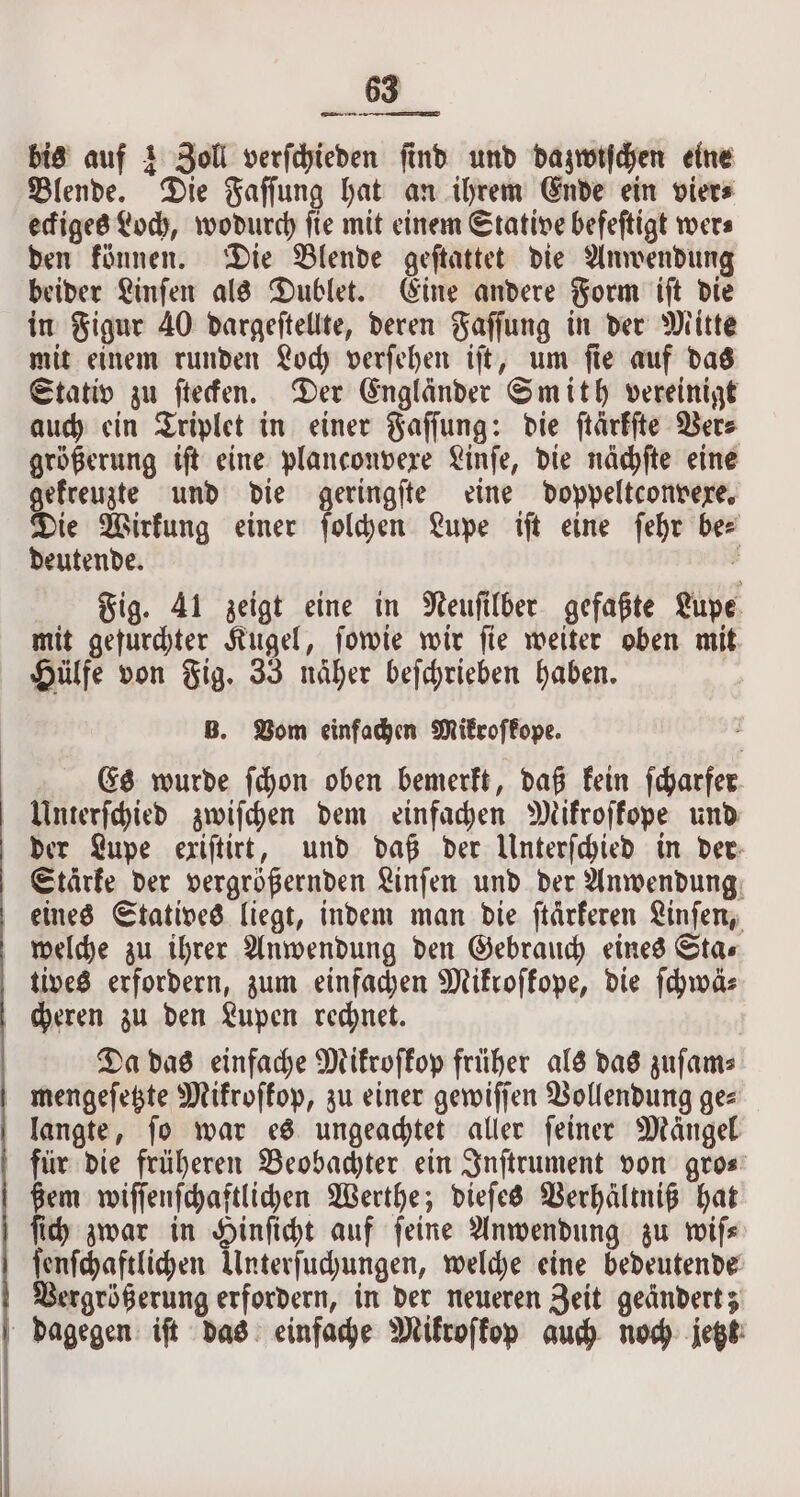 bis auf 1 Zoll verſchieden ſind und dazwiſchen eine Blende. Die Faſſung hat an ihrem Ende ein vier⸗ eckiges Loch, wodurch fie mit einem Stative befeftigt wers den können. Die Blende geſtattet die Anwendung beider Linſen als Dublet. Eine andere Form iſt die in Figur 40 dargeſtellte, deren Faſſung in der Mitte mit einem runden Loch verſehen iſt, um ſie auf das Stativ zu ſtecken. Der Engländer Smith vereinigt auch ein Triplet in einer Faſſung: die ſtärkſte Ver⸗ größerung iſt eine planconvexe Linſe, die nächſte eine gekreuzte und die geringſte eine doppeltconvexe. Die Wirkung einer ſolchen Lupe iſt eine ſehr bee deutende. 0 Fig. 41 zeigt eine in Neuſilber gefaßte Lupe mit gefurchter Kugel, ſowie wir ſie weiter oben mit Hülfe von Fig. 33 näher beſchrieben haben. B. Vom einfachen Mikroſkope. Es wurde ſchon oben bemerkt, daß kein ſcharfer Unterſchied zwiſchen dem einfachen Mikroſkope und der Lupe exiſtirt, und daß der Unterſchied in der Starke der vergrößernden Linſen und der Anwendung eines Statives liegt, indem man die ſtaͤrkeren Linſen, welche zu ihrer Anwendung den Gebrauch eines Sta⸗ tives erfordern, zum einfachen Mikroſkope, die ſchwä⸗ cheren zu den Lupen rechnet. Da das einfache Mikroſkop früher als das zuſam⸗ mengeſetzte Mikroskop, zu einer gewiſſen Vollendung ge⸗ langte, fo war es ungeachtet aller feiner Mängel für die früheren Beobachter ein Inſtrument von gro⸗ ßem wiſſenſchaftlichen Werthe; dieſes Verhältniß hat ſich zwar in Hinſicht auf feine Anwendung zu wife ſenſchaftlichen Unterſuchungen, welche eine bedeutende Vergrößerung erfordern, in der neueren Zeit geandert; dagegen iſt das einfache Mikroſkop auch noch jetzt