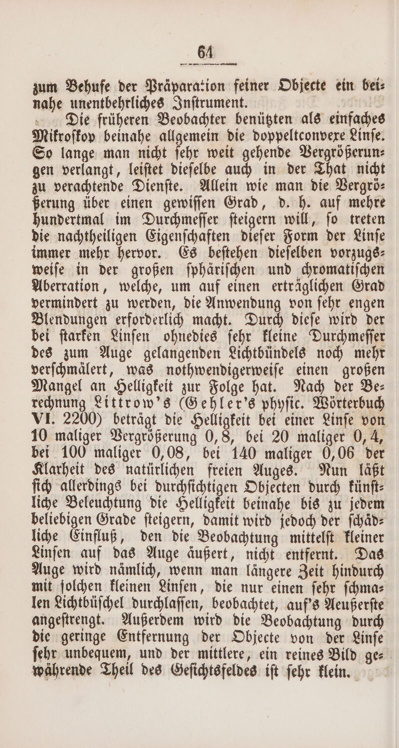 zum Behufe der Präparation feiner Objecte ein bei: nahe unentbehrliches Inſtrument. Die früheren Beobachter benützten als einfaches Mikroſkop beinahe allgemein die doppeltconvexe Linſe. So lange man nicht ſehr weit gehende Vergrößerun⸗ gen verlangt, leiſtet dieſelbe auch in der That nicht zu verachtende Dienſte. Allein wie man die Vergrö⸗ ßerung über einen gewiſſen Grad, d. h. auf mehre hundertmal im Durchmeſſer ſteigern will, ſo treten die nachtheiligen Eigenſchaften dieſer Form der Linſe immer mehr hervor. Es beſtehen dieſelben vorzugs⸗ weiſe in der großen ſphäriſchen und chromatiſchen Aberration, welche, um auf einen erträglichen Grad vermindert zu werden, die Anwendung von ſehr engen Blendungen erforderlich macht. Durch dieſe wird der bei ſtarken Linſen ohnedies ſehr kleine Durchmeſſer des zum Auge gelangenden Lichtbündels noch mehr verſchmälert, was nothwendigerweiſe einen großen Mangel an Helligkeit zur Folge hat. Nach der Be⸗ rechnung Littrow's (Gehler's phyſic. Wörterbuch VI. 2200) beträgt die Helligkeit bei einer Linſe von 10 maliger Vergrößerung 0, 8, bei 20 maliger 0, 4, bei 100 maliger 0,08, bei 140 maliger 0,06 der Klarheit des natürlichen freien Auges. Nun läßt ſich allerdings bei durchſichtigen Objecten durch künſt⸗ liche Beleuchtung die Helligkeit beinahe bis zu jedem beliebigen Grade ſteigern, damit wird jedoch der ſchaͤd⸗ liche Einfluß, den die Beobachtung mittelſt kleiner Linſen auf das Auge äußert, nicht entfernt. Das Auge wird nämlich, wenn man längere Zeit hindurch mit ſolchen kleinen Linſen, die nur einen ſehr ſchma⸗ len Lichtbüſchel durchlaſſen, beobachtet, auf's Aeußerſte angeſtrengt. Außerdem wird die Beobachtung durch die geringe Entfernung der Objecte von der Linſe ſehr unbequem, und der mittlere, ein reines Bild ge⸗ währende Theil des Geſichtsfeldes iſt ſehr klein.