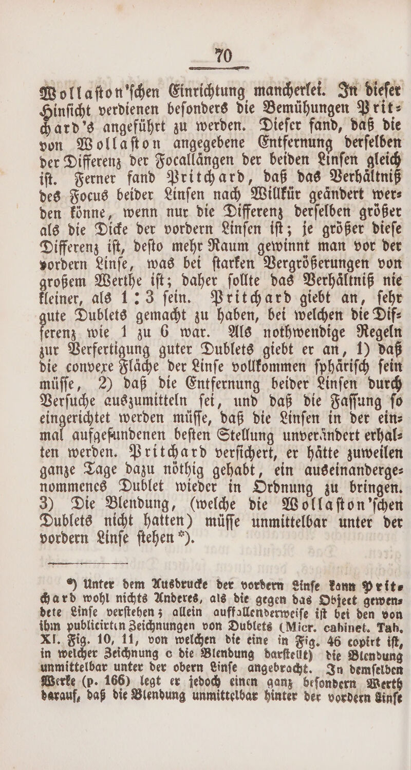 Wollaſton'ſchen Einrichtung mancherlei. In dieſer Hinſicht verdienen beſonders die Bemühungen Prit⸗ chard's angeführt zu werden. Dieſer fand, daß die von Wollaſton angegebene Entfernung derſelben der Differenz der Focallängen der beiden Linſen gleich iſt. Ferner fand Pritchard, daß das Verhaͤltniß des Focus beider Linſen nach Willkür geändert wer⸗ den könne, wenn nur die Differenz derſelben größer als die Dicke der vordern Linſen iſt; je größer dieſe Differenz iſt, deſto mehr Raum gewinnt man vor der vordern Linſe, was bei ſtarken Vergrößerungen von großem Werthe iſt; daher ſollte das Verhältniß nie kleiner, als 1:3 ſein. Pritchard giebt an, ſehr jute Dublets gemacht zu haben, bei welchen die Dif: en wie 1 zu 6 war. Als nothwendige Regeln zur Verfertigung guter Dublets giebt er an, 1) daß die convexe Fläche der Linſe vollkommen ſphaͤriſch ſein müſſe, 2) daß die Entfernung beider Linſen durch Verſuche auszumitteln ſei, und daß die Faſſung ſo eingerichtet werden müſſe, daß die Linſen in der ein⸗ mal aufgefundenen beſten Stellung unverändert erhal⸗ ten werden. Pritchard verſichert, er hätte zuweilen ganze Tage dazu nöthig gehabt, ein auseinanderge⸗ nommenes Dublet wieder in Ordnung zu bringen. 3) Die Blendung, (welche die Wollaſton 'ſchen Dublets nicht hatten) müſſe unmittelbar unter der vordern Linſe ſtehen ). *) unter dem Ausdrucke der vordern Linfe kann Prit⸗ Hard wohl nichts Anderes, als die gegen das Object gewen⸗ dete Linſe verſtehen; allein auffallenderweiſe ijt bei den von ihm publicirten Zeichnungen von Dublets (Micr. cabinet. Tah. XI. Fig. 10, 11, von welchen die eine in Fig. 46 copirt iſt, in welcher Zeichnung c die Blendung darſtelft) die Blendung unmittelbar unter der obern Linſe angebracht. In demſelben Werke (p. 166) legt er jedoch einen ganz beſondern Werth darauf, daß die Blendung unmittelbar hinter der vordern Sinfe