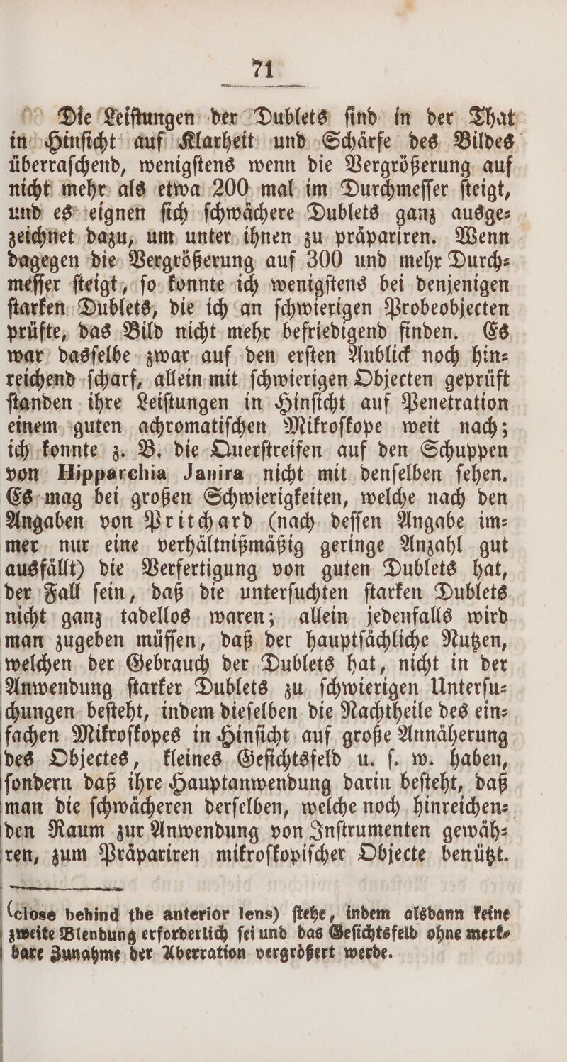 —ü U nenn Die Leiſtungen der Dublets ſind in der That in Hinſicht auf Klarheit und Schärfe des Bildes überraſchend, wenigſtens wenn die Vergrößerung auf nicht mehr als etwa 200 mal im Durchmeſſer ſteigt, und es eignen ſich ſchwächere Dublets ganz ausge⸗ zeichnet dazu, um unter ihnen zu präpariren. Wenn dagegen die Vergrößerung auf 300 und mehr Durch⸗ meſſer ſteigt, ſo konnte ich wenigſtens bei denjenigen ſtarken Dublets, die ich an ſchwierigen Probeobjecten prüfte, das Bild nicht mehr befriedigend finden. Es war dasſelbe zwar auf den erſten Anblick noch hin⸗ reichend ſcharf, allein mit ſchwierigen Objecten geprüft ſtanden ihre Leiſtungen in Hinſicht auf Penetration einem guten achromatiſchen Mikroſkope weit nach; ich konnte z. B. die Querſtreifen auf den Schuppen von Hipparchia Janira nicht mit denſelben ſehen. Es mag bei großen Schwierigkeiten, welche nach den Angaben von Pritchard (nach deſſen Angabe im: mer nur eine verhältnißmäßig geringe Anzahl gut ausfällt) die Verfertigung von guten Dublets hat, der Fall ſein, daß die unterſuchten ſtarken Dublets nicht ganz tadellos waren; allein jedenfalls wird man zugeben müſſen, daß der hauptſächliche Nutzen, welchen der Gebrauch der Dublets hat, nicht in der Anwendung ſtarker Dublets zu ſchwierigen Unterſu⸗ chungen beſteht, indem dieſelben die Nachtheile des ein⸗ fachen Mikroſkopes in Hinſicht auf große Annäherung des Objectes, kleines Geſichtsfeld u. ſ. w. haben, ſondern daß ihre Hauptanwendung darin beſteht, daß man die ſchwächeren derſelben, welche noch hinreichen- den Raum zur Anwendung von Inſtrumenten gewäh⸗ ren, zum Präpariren mikroſkopiſcher Objecte benützt. (Close behind the anterior lens) ſtehe, indem alsdann keine zweite Blendung erforderlich ſei und das Geſichts felb ohne merke bare Zunahme der Aberration vergrößert werde. |