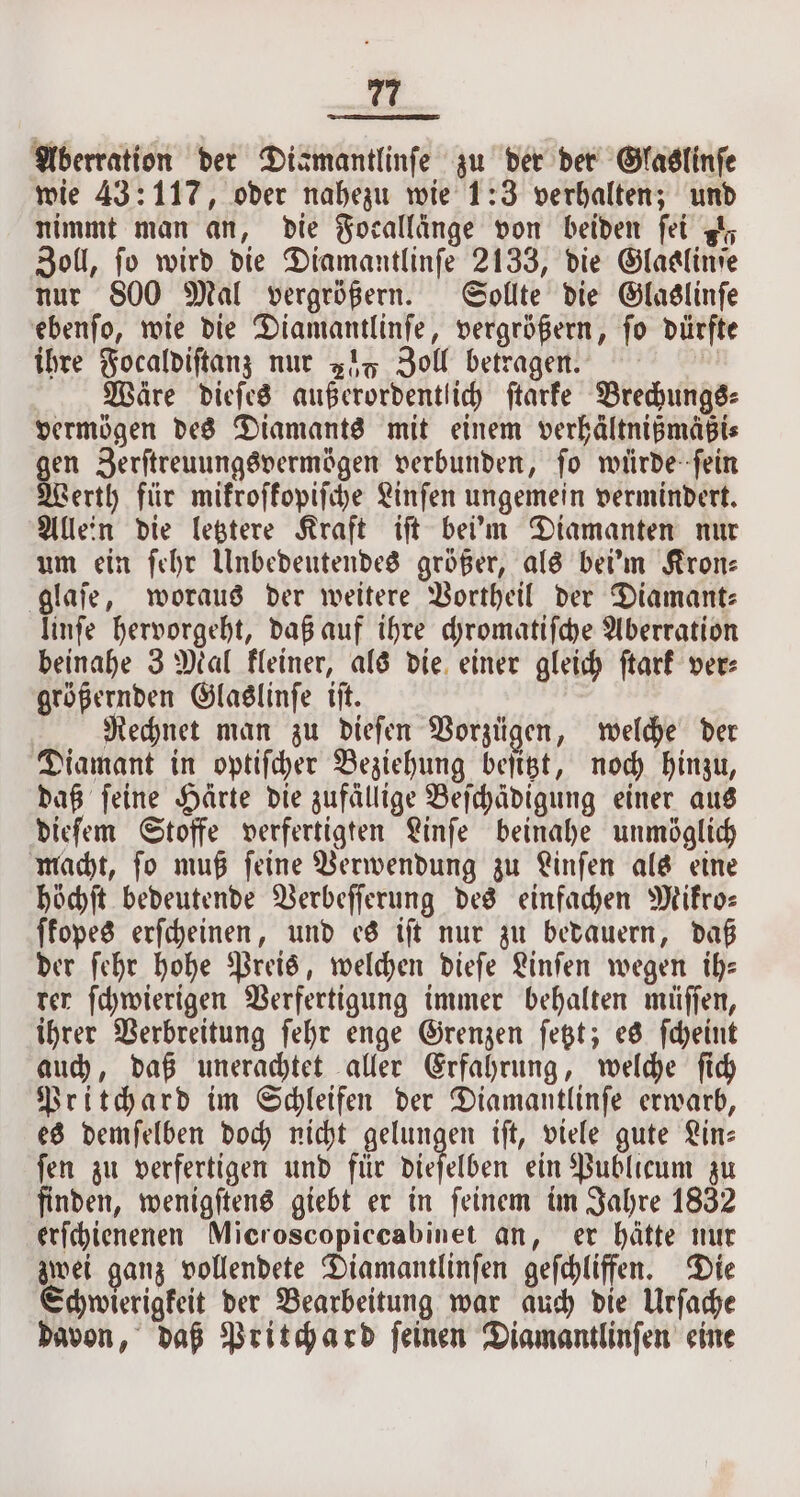 Aberration der Dismantlinfe zu der der Glaslinſe wie 43: 117, oder nahezu wie 1:3 verhalten; und nimmt man an, die Focallänge von beiden fet gt, Zoll, fo wird die Diamantlinſe 2133, die Glaalinſe nur 800 Mal vergrößern. Sollte die Glaslinſe ebenſo, wie die Diamantlinſe, vergrößern, ſo dürfte ihre Focaldiſtanz nur 2% Zoll betragen. : Wäre dieſes außerordentlich ſtarke Brechungs⸗ vermögen des Diamants mit einem verhältnißmäßi⸗ gen Zerſtreuungsvermögen verbunden, ſo würde ſein Werth für mikroſkopiſche Linſen ungemein vermindert. Allein die letztere Kraft iſt beim Diamanten nur um ein ſehr Unbedeutendes größer, als bei'm Kron⸗ glaſe, woraus der weitere Vortheil der Diamant: linſe hervorgeht, daß auf ihre chromatiſche Aberration beinahe 3 Mal kleiner, als die einer gleich ſtark ver⸗ größernden Glaslinſe iſt. | Rechnet man zu dieſen Vorzügen, welche der Diamant in optiſcher Beziehung beſitzt, noch hinzu, daß ſeine Härte die zufällige Beſchädigung einer aus dieſem Stoffe verfertigten Linſe beinahe unmöglich macht, ſo muß ſeine Verwendung zu Linſen als eine höchſt bedeutende Verbeſſerung des einfachen Mikro⸗ ſkopes erſcheinen, und es iſt nur zu bedauern, daß der ſehr hohe Preis, welchen dieſe Linſen wegen ih: rer ſchwierigen Verfertigung immer behalten müſſen, ihrer Verbreitung ſehr enge Grenzen ſetzt; es ſcheint auch, daß unerachtet aller Erfahrung, welche ſich Pritchard im Schleifen der Diamantlinfe erwarb, es demſelben doch nicht gelungen iſt, viele gute Lin: ſen zu verfertigen und für dieſelben ein Publicum zu finden, wenigſtens giebt er in ſeinem im Jahre 1832 erſchienenen Microscopiccabinet an, er hätte nur zwei ganz vollendete Diamantlinſen geſchliffen. Die Schwierigkeit der Bearbeitung war auch die Urſache davon, daß Pritchard ſeinen Diamantlinſen eine