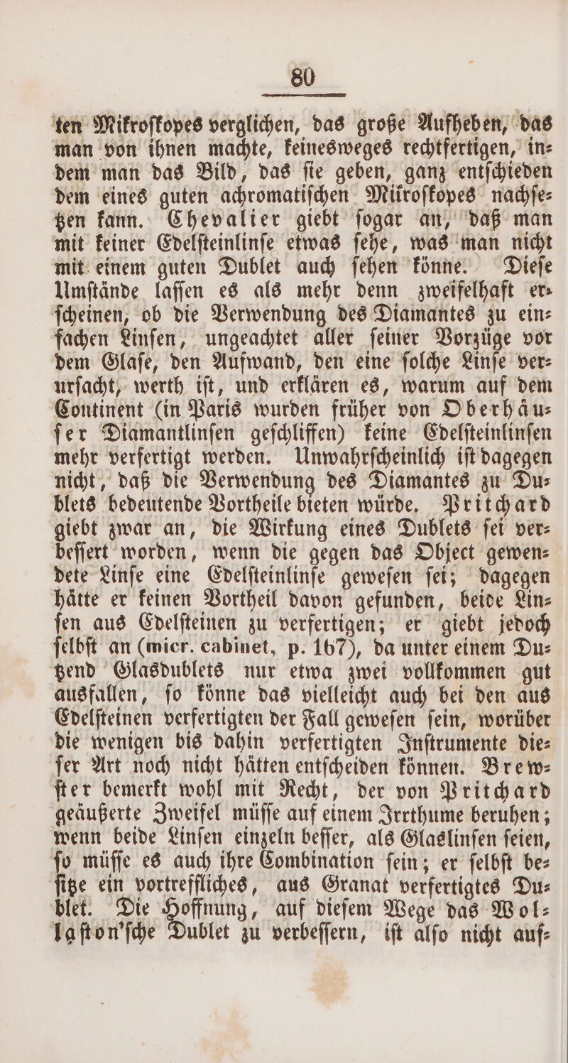 ten Mikroſkopes verglichen, das große Aufheben, das man von ihnen machte, keines weges rechtfertigen, in⸗ dem man das Bild, das ſie geben, ganz entſchieden dem eines guten achromatiſchen Mtiroffoped nachſe⸗ tzen kann. Chevalier giebt ſogar an, daß man mit keiner Edelſteinlinſe etwas ſehe, was man nicht mit einem guten Dublet auch ſehen könne. Dieſe Umſtände laſſen es als mehr denn zweifelhaft er ſcheinen, ob die Verwendung des Diamantes zu ein⸗ fachen Linſen, ungeachtet aller ſeiner Vorzüge vor dem Glaſe, den Aufwand, den eine ſolche Linſe ver⸗ urſacht, werth iſt, und erklären es, warum auf dem Continent (in Paris wurden früher von Oberhäus ſer Diamantlinſen geſchliffen) keine Edelſteinlinſen mehr verfertigt werden. Unwahrſcheinlich iſt dagegen nicht, daß die Verwendung des Diamantes zu Du⸗ blets bedeutende Vortheile bieten würde. Pritchard giebt zwar an, die Wirkung eines Dublets ſei ver⸗ beſſert worden, wenn die gegen das Object gewen⸗ dete Linſe eine Edelſteinlinſe geweſen ſei; dagegen hätte er keinen Vortheil davon gefunden, beide Lin⸗ ſen aus Edelſteinen zu verfertigen; er giebt jedoch ſelbſt an (mier. cabinet, p. 167), da unter einem Du⸗ tzend Glasdublets nur etwa zwei vollkommen gut ausfallen, ſo könne das vielleicht auch bei den aus Edelſteinen verfertigten der Fall geweſen ſein, worüber die wenigen bis dahin verfertigten Inſtrumente die⸗ ſer Art noch nicht hätten entſcheiden können. Brew⸗ ſter bemerkt wohl mit Recht, der von Pritchard geäußerte Zweifel müſſe auf einem Irrthume beruhen; wenn beide Linſen einzeln beſſer, als Glaslinſen ſeien, ſo müſſe es auch ihre Combination ſein; er ſelbſt be⸗ ſitze ein vortreffliches, aus Granat verfertigtes Du⸗ blet. Die offing , auf dieſem Wege das Wol⸗ laſton'ſche Dublet zu verbeſſern, iſt alſo nicht auf⸗