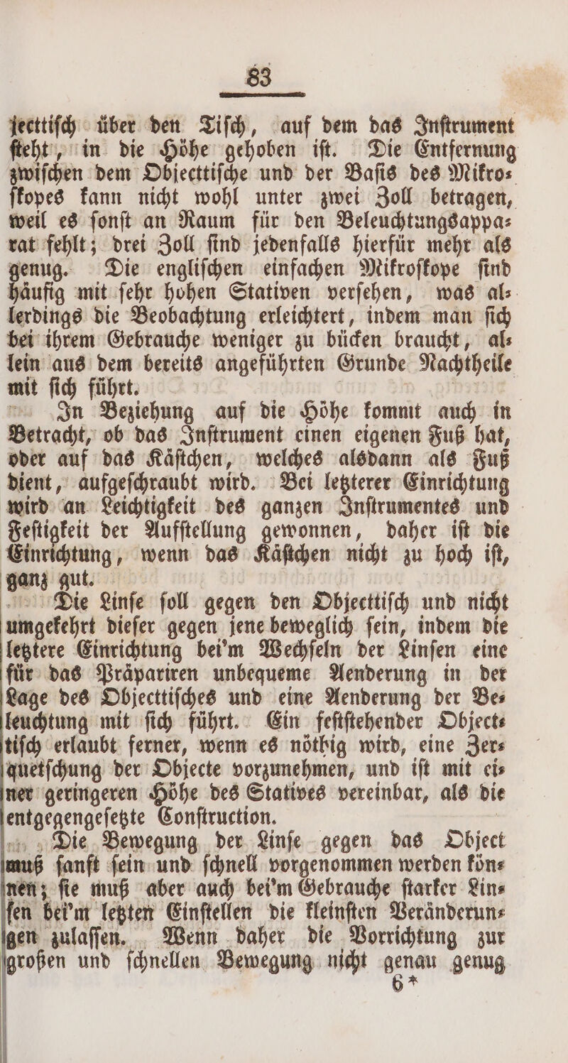 jecttiſch über den Tiſch, auf dem das Inſtrument ſteht, in die Höhe gehoben iſt. Die Entfernung zwiſchen dem Objecttiſche und der Baſis des Mifros ſkopes kann nicht wohl unter zwei Zoll betragen, weil es ſonſt an Raum für den Beleuchtungsappa⸗ rat fehlt; drei Zoll ſind jedenfalls hierfür mehr als genug. Die engliſchen einfachen Mikroſkope ſind häufig mit ſehr hohen Stativen verſehen, was als. lerdings die Beobachtung erleichtert, indem man ſich bei ihrem Gebrauche weniger zu bücken braucht, al⸗ lein aus dem bereits angeführten Grunde Nachtheile mit ſich führt. | DI In Beziehung auf die Höhe kommt auch in Betracht, ob das Inſtrument einen eigenen Fuß hat, oder auf das Käſtchen, welches alsdann als Fuß dient, aufgeſchraubt wird. Bei letzterer Einrichtung wird an Leichtigkeit des ganzen Inſtrumentes und Feſtigkeit der Aufſtellung gewonnen, daher iſt die Einrichtung, wenn das Kaͤſtchen nicht zu hoch iſt, ganz gut. N ABIT Die Linſe foll gegen den Objecttiſch und nicht umgekehrt dieſer gegen jene beweglich ſein, indem die letztere Einrichtung bei'm Wechſeln der Linſen eine für das Präpariren unbequeme Aenderung in der Lage des Objecttiſches und eine Aenderung der Be⸗ leuchtung mit ſich führt. Ein feſtſtehender Object⸗ tiſch erlaubt ferner, wenn es nöthig wird, eine Zer⸗ quetſchung der Objecte vorzunehmen, und tft mit cis ner geringeren Höhe des Statives vereinbar, als die entgegengeſetzte Conſtruction. | Die Bewegung der Linfe gegen das Object muß fanft ſein und ſchnell vorgenommen werden kön⸗ nen; ſie muß aber auch bei'm Gebrauche ſtarker Lin⸗ fen bei'm letzten Einſtellen die kleinſten Veränderun⸗ gen zulaſſen. Wenn daher die Vorrichtung zur * und ſchnellen Bewegung nicht une genug