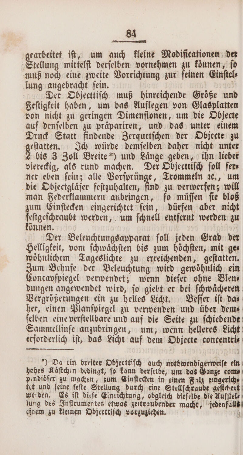 gearbeitet iſt, um auch kleine Modificationen det Stellung mittelſt derſelben vornehmen zu können, ſo muß noch eine zweite Vorrichtung zur feinen Einſtel⸗ lung angebracht ſein. | &gt; Der Objecttiſch muß hinreichende Größe und Feftigfeit haben, um das Auflegen von Glasplatten von nicht zu geringen Dimenſionen, um die Objecte auf denſelben zu präpariren, und das unter einem Druck Statt findende Zerquetſchen der Objecte zu 3 Ich würde demſelben daher nicht unter bis 3 Zoll Breite“) und Länge geben, ihn lieber viereckig, als rund machen. Der Objecttiſch ſoll fer⸗ ner eben fein; alle Vorſprünge, Trommeln ꝛc., um die Objectgläfer feſtzuhalten, find zu verwerfen; will man Federklammern anbringen, ſo müſſen ſie bloß zum Einſtecken eingerichtet fein, dürfen aber nicht e werden, um ſchnell entfernt werden zu önnen. rie | Der Beleuchtungsapparat foll jeden Grad der Helligkeit, vom ſchwächſten bis zum höchſten, mit ge⸗ wöhnlichem Tageslichte zu erreichenden, geſtatten. Zum Behufe der Beleuchtung wird gewöhnlich ein Concavfpiegel verwendet; wenn dieſer ohne Blen⸗ dungen angewendet wird, ſo giebt er bei ſchwächeren Vergrößerungen ein zu helles Licht. Beſſer iſt das her, einen Planſpiegel zu verwenden und über dem⸗ ſelben eine verſtellbare und auf die Seite zu ſchiebende Sammellinſe anzubringen, um, wenn helleres Licht erforderlich iſt, das Licht auf dem Objecte concentri⸗ ) Da ein breiter Objecttiſch auch nothwendigerweiſe ein hehes Käſtchen bedingt, fo kann derſelbe, um das Ganze come pendiöſer zu machen, zum Ginfteden in einen Falz eıngerichs ı tet und ſeine feſte Stellung durch eine Stellſchraube geſichert werden. Es tft dieſe Einrichtung, obgleich dieſelbe die Aufſtel⸗ jung des Inſtrumentes etwas zeitraubender macht, jedenfalls einem zu kleinen Objecttiſch vorzuziehen. a)