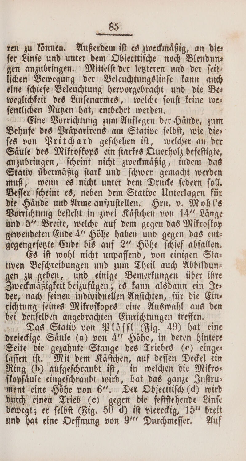 ten zu können. Außerdem iſt es zweckmaͤßig, an dies fer Linſe und unter dem Objecttiſche noch Blendun⸗ gen anzubringen. Mittelſt der letzteren und der feit: lichen Bewegung der Beleuchtungslinſe kann auch eine ſchiefe Beleuchtung hervorgebracht und die Be— weglichkeit des Linſenarmes, welche ſonſt keine we⸗ ſentlichen Nutzen hat, entbehrt werden. Cine Vorrichtung zum Auflegen der Hände, zum Behufe des Präparirens am Stative ſelbſt, wie Dies ſes von Pritchard geſchehen iſt, welcher an der Säule des Mikroſkops ein ſtarkes Querholz befeſtigte, anzubringen, ſcheint nicht zweckmäßig, indem das Stativ übermäßig ſtark und ſchwer gemacht werden muß, wenn es nicht unter dem Drucke federn ſoll. Beſſer ſcheint es, neben dem Stative Unterlagen für die Hände und Arme aufzuſtellen. Hrn. v. Mohl's Vorrichtung beſteht in zwei Käſtchen von 14“ Länge und 5“ Breite, welche auf dem gegen das Mikroſkop gewendeten Ende 4“ Höhe haben und gegen das ent⸗ gegengeſetzte Ende bis auf 2“ Höhe ſchief abfallen. Es iſt wohl nicht unpaſſend, von einigen Sta⸗ tiven Beſchreibungen und zum Theil auch Abbildun⸗ en zu geben, und einige Bemerkungen über ihre Zweckmaͤßigkeit beizufügen; es kann alsdann ein Je⸗ der, nach ſeinen individuellen Anſichten, für die Ein⸗ richtung ſeines Mikroſkopes eine Auswahl aus den bei denſelben angebrachten Einrichtungen treffen. Das Stativ von Plöſſl (Fig. 49) hat eine dreieckige Säule (a) von 4“ Höhe, in deren hintere Seite die gezahnte Stange des Triebes (ec) einge⸗ laſſen iſt. Mit dem Käftchen, auf deſſen Deckel ein Ring (b) aufgeſchraubt iſt, in welchen die Mikro⸗ ffopfaule eingeſchraubt wird, hat das ganze Inſtru⸗ ment eine Höhe von 6“. Der Objecttiſch (d) wird durch einen Trieb (c) gegen die feſtſtehende Linſe 4 er ſelbſt (Fig. 50 d) iſt viereckig, 15“ breit und hat eine Oeffnung von 9“ Durchmeſſer. Auf