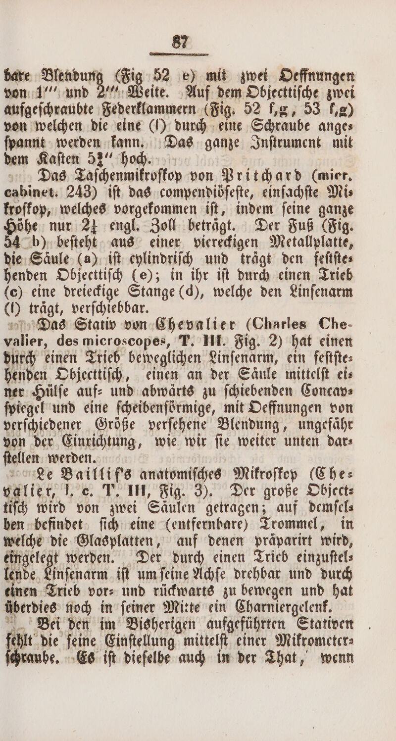 bare Blendung (Fig 52 e) mit zwei Oeffnungen von 1“ und 2““ Weite. Auf dem Objecttiſche zwei aufgeſchraubte Federklammern (Fig. 52 fg, 53 Le von welchen die eine () durch eine Schraube anges ſpannt werden kann. Das ganze Inſtrument mit dem Kaſten 53 hoch. Das aſchenmikroſkop von Pritchard (mier. cabinet. 243) iſt das compendiöſeſte, einfadfte Mis froffop, welches vorgekommen iſt, indem feine ganze Höhe nur 24 engl. Zoll beträgt. Der Fuß (Fig. 54 b) beſteht aus einer viereckigen Metallplatte, die Säule (a) iſt eylindriſch und trägt den feſtſte⸗ henden Objecttiſch (e); in ihr iſt durch einen Trieb (e) eine dreieckige Stange (d), welche den Linſenarm (1) trägt, verſchiebbar. Das Stativ von Chevalier (Charles Che- valier, des microscopes, T. III. Fig. 2) hat einen durch einen Trieb beweglichen Linſenarm, ein feſtſte⸗ henden Objecttiſch, einen an der Saͤule mittelſt eis ner Hülſe auf⸗ und abwärts zu ſchiebenden Concav⸗ ſpiegel und eine ſcheibenſörmige, mit Oeffnungen von verſchiedener Größe verſehene Blendung, ungefähr von der Einrichtung, wie wir ſie weiter unten dar⸗ ſtellen werden. Le Baillif's anatomiſches Mikroſkop (Che: valier, J. e. T. III, Fig. 3). Der große Objectz tiſch wird von zwei Säulen getragen; auf demſel⸗ ben befindet ſich eine (entfernbare) Trommel, in welche die Glasplatten, auf denen präparirt wird, eingelegt werden. Der durch einen Trieb einzuſtel⸗ lende Linſenarm iſt um ſeine Achſe drehbar und durch einen Trieb vor⸗ und rückwarts zu bewegen und hat überdies noch in ſeiner Mitte ein Charniergelenk. Bei den im Bisherigen aufgeführten Stativen fehlt die ſeine Einſtellung mittelſt einer Mikrometer⸗ ube, Es iſt dieſelbe auch in der That, wenn