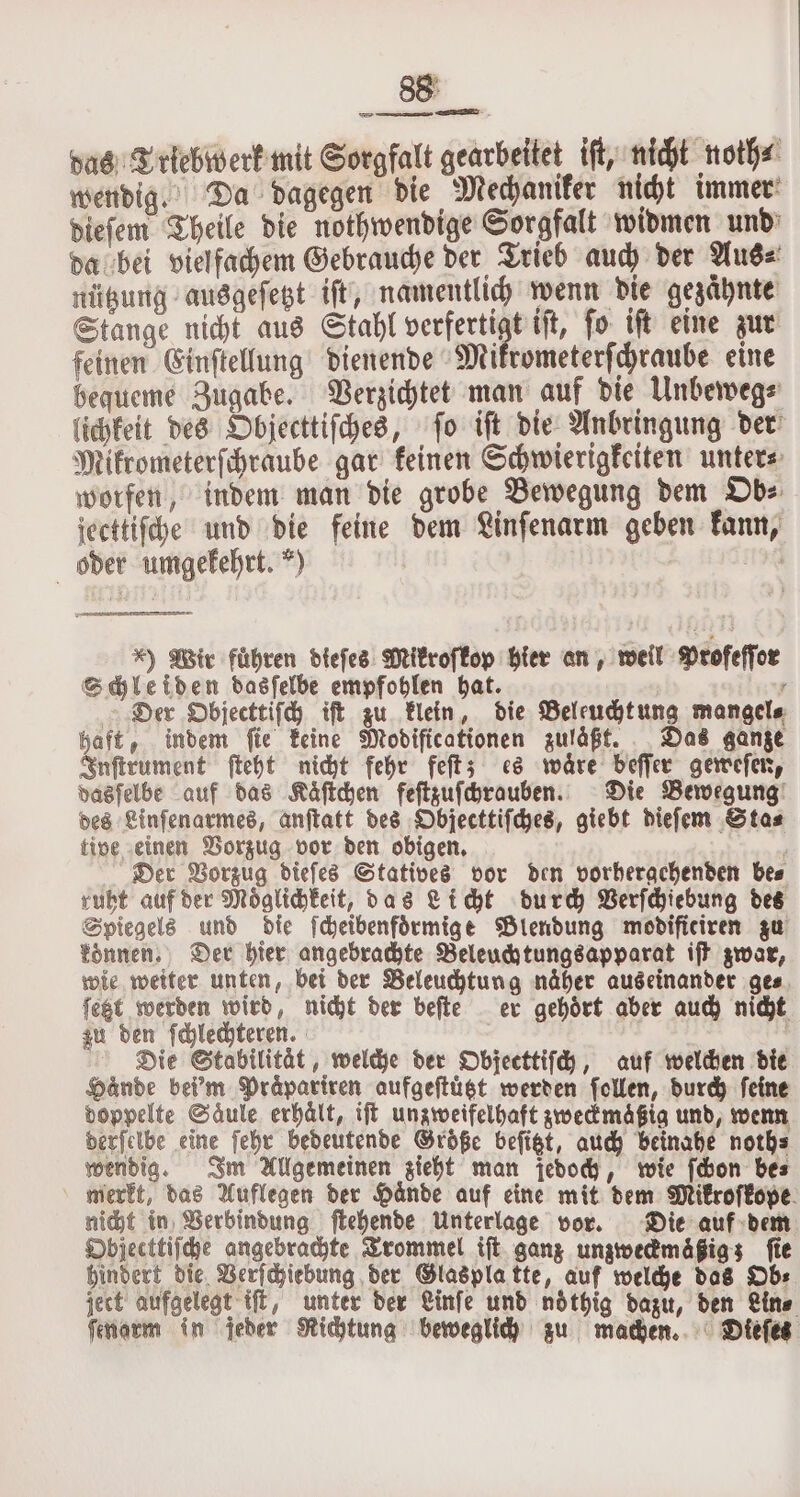 das Triebwerk mit Sorgfalt gearbeitet iſt, nicht noth⸗ wendig. Da dagegen die Mechaniker nicht immer dieſem Theile die nothwendige Sorgfalt widmen und da bei vielfachem Gebrauche der Trieb auch der Aus⸗ nützung ausgeſetzt iſt, namentlich wenn die gezaͤhnte Stange nicht aus Stahl verferti t iſt, ſo iſt eine zur feinen Einſtellung dienende Mikrometerſchraube eine bequeme Zugabe. Verzichtet man auf die Unbeweg⸗ lichkeit des Objecttiſches, ſo iſt die Anbringung der Mikrometerſchraube gar keinen Schwierigkeiten unter⸗ worfen, indem man die grobe Bewegung dem Ob⸗ jecttiſche und die feine dem Linſenarm geben kann, oder umgekehrt.“) | | 5 *) Wir führen dieſes Mikroſkop hier an, weil Profeſſor Schleiden dasſelbe empfohlen hat. | „ Der Objecttiſch iſt zu klein, die Beleucht ung mangels haft, indem fie keine Modificationen zuläßt. Das ganze Inſtrument ſteht nicht fehr feſt; es waͤre beſſer geweſen, dasſelbe auf das Kaͤſtchen feſtzuſchrauben. Die Bewegung des Linſenarmes, anſtatt des Objecttiſches, giebt dieſem Sta⸗ tive einen Vorzug vor den obigen. x Der Vorzug diefes Statives vor den vorhergehenden bes ruht auf der Möglichkeit, das Licht durch Verſchiebung des Spiegels und die ſcheibenfoͤrmige Blendung modificiren zu konnen. Der hier angebrachte Beleuchtungsapparat iſt zwar, wie weiter unten, bei der Beleuchtung näher auseinander ge⸗ ſetzt werden wird, nicht der beſte er gehoͤrt aber auch nicht zu den ſchlechteren. | Die Stabilität, welche der Objecttiſch, auf welchen die Hände bei'm Praͤpariren aufgeſtuͤtzt werden ſollen, durch feine doppelte Saͤule erhält, iſt unzweifelhaft zweckmaͤßig und, wenn derſelbe eine ſehr bedeutende Groͤße beſitzt, auch beinahe noth⸗ wendig. Im Allgemeinen zieht man jedoch, wie ſchon be⸗ merkt, das Auflegen der Haͤnde auf eine mit dem Mikroſkope nicht in Verbindung ſtehende Unterlage vor. Die auf dem Objecttiſche angebrachte Trommel iſt ganz unzweckmaͤßig; fie hindert die Verſchiebung der Glasplatte, auf welche das Ob⸗ ject aufgelegt iſt, unter der Linſe und ndthig dazu, den Lin⸗ ſenarm in jeder Richtung beweglich zu machen. Dieſes