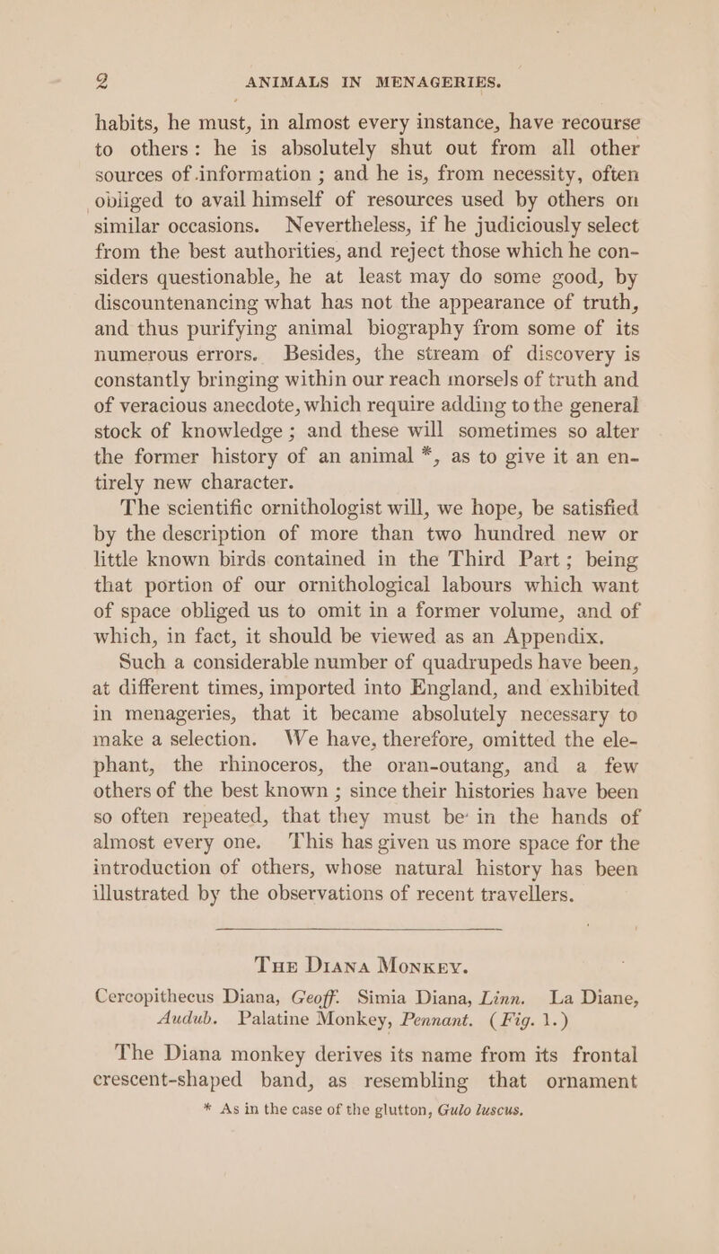 habits, he must, in almost every instance, have recourse to others: he is absolutely shut out from all other sources of information ; and he is, from necessity, often obliged to avail himself of resources used by others on similar occasions. Nevertheless, if he judiciously select from the best authorities, and reject those which he con- siders questionable, he at least may do some good, by discountenancing what has not the appearance of truth, and thus purifying animal biography from some of its numerous errors. Besides, the stream of discovery is constantly bringing within our reach morsels of truth and of veracious anecdote, which require adding tothe general stock of knowledge ; and these will sometimes so alter the former history of an animal *, as to give it an en- tirely new character. The scientific ornithologist will, we hope, be satisfied by the description of more than two hundred new or little known birds contained in the Third Part; being that portion of our ornithological labours which want of space obliged us to omit in a former volume, and of which, in fact, it should be viewed as an Appendix. Such a considerable number of quadrupeds have been, at different times, imported into England, and exhibited in menageries, that it became absolutely necessary to make a selection. We have, therefore, omitted the ele- phant, the rhinoceros, the oran-outang, and a few others of the best known ; since their histories have been so often repeated, that they must be’ in the hands of almost every one. This has given us more space for the introduction of others, whose natural history has been illustrated by the observations of recent travellers. Tus Diana Monkey. Cercopithecus Diana, Geoff. Simia Diana, Linn. La Diane, Audub, Palatine Monkey, Pennant. (Fig. 1.) The Diana monkey derives its name from its frontal crescent-shaped band, as resembling that ornament * As in the case of the glutton, Gulo luscus.