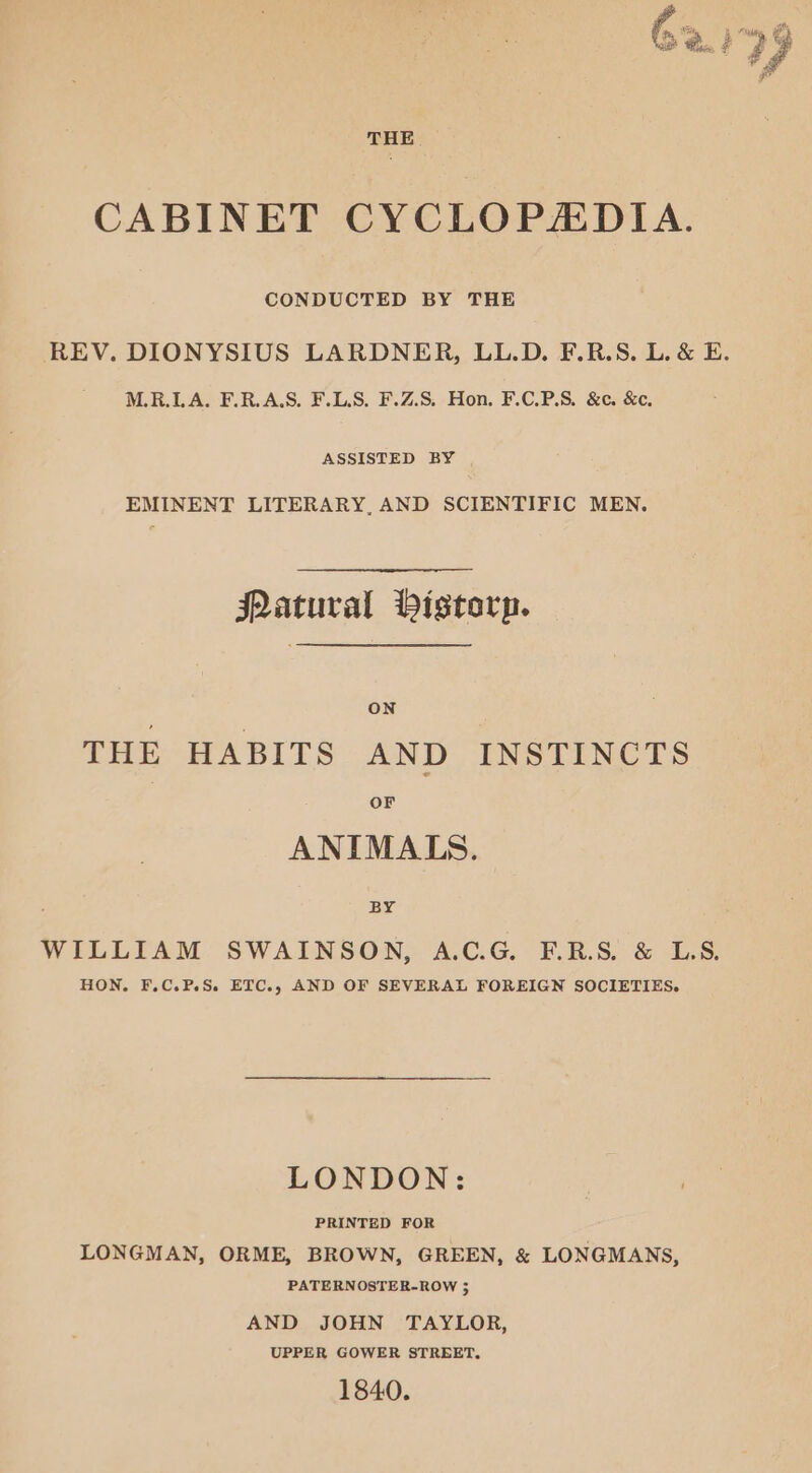 it 2 v4 G a =, hee? CABINET CYCLOPADIA. CONDUCTED BY THE REV. DIONYSIUS LARDNER, LL.D. F.R.S. L. &amp; E. M.R.LA. F.R.A.S. F.LS. F.Z.S. Hon. F.C.P.S. &amp;c. &amp;c. ASSISTED BY EMINENT LITERARY, AND SCIENTIFIC MEN. Patural Vistorp. ON THE HABITS AND INSTINCTS or ANIMALS. By WILLIAM SWAINSON, A.C.G. F.R.S. &amp; LS. HON. F.C.P.S. ETC., AND OF SEVERAL FOREIGN SOCIETIES. LONDON: PRINTED FOR LONGMAN, ORME, BROWN, GREEN, &amp; LONGMANS, PATERNOSTER-ROW > AND JOHN TAYLOR, UPPER GOWER STREET, 1840.