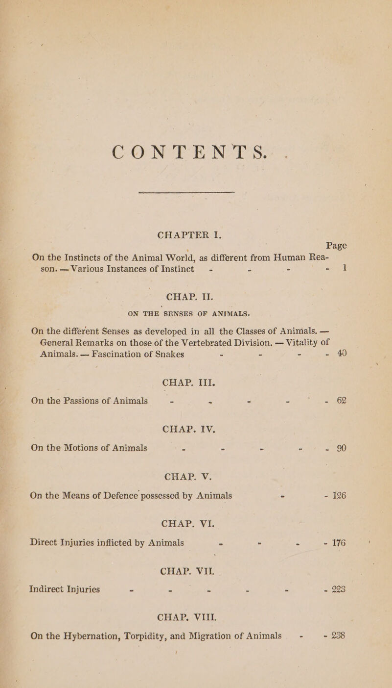 CONTENTS. CHAPTER I. : Page On the Instincts of the Animal World, as different from Human Rea- son. — Various Instances of Instinct - : - - | CHAP, IT. ON THE SENSES OF ANIMALS. On the different Senses as developed in all the Classes of Aninials. — General Remarks on those of the Vertebrated Division. — Vitality of Animals. — Fascination of Snakes = - - - 40 CHAP. III. On the Passions of Animals - = - = aoe CEEAP. BV. On the Motions of Animals = - - - - 90 CHAP. V. On the Means of Defence possessed by Animals - - 126 CHAP Direct Injuries inflicted by Animals - - - ~ 176 CHAP. VII. Indirect Injuries - - = - - = 223 CHAP) Vill On the Hybernation, Torpidity, and Migration of Animals - - 238 /