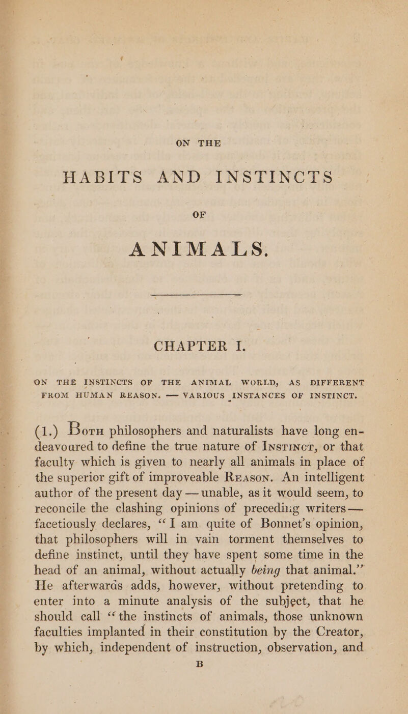 ON THE HABITS AND INSTINCTS OF ANIMALS. CHAPTER I. ON THE INSTINCTS OF THE ANIMAL WORLD, AS DIFFERENT FROM HUMAN REASON. —— VARIOUS _INSTANCES OF INSTINCT. GL.) Born philosophers and naturalists have long en- deavoured to define the true nature of Insrincr, or that faculty which is given to nearly all animals in place of the superior gift of improveable Reason. An intelligent author of the present day — unable, as it would seem, to reconcile the clashing opinions of precediig writers — facetiously declares, ““I am quite of Bonnet’s opinion, that philosophers will in vain torment themselves to define instinct, until they have spent some time in the head of an animal, without actually being that animal.” He afterwards adds, however, without pretending to enter into a minute analysis of the subject, that he should call ‘‘ the instincts of animals, those unknown faculties implanted in their constitution by the Creator, by which, independent of instruction, observation, and | B