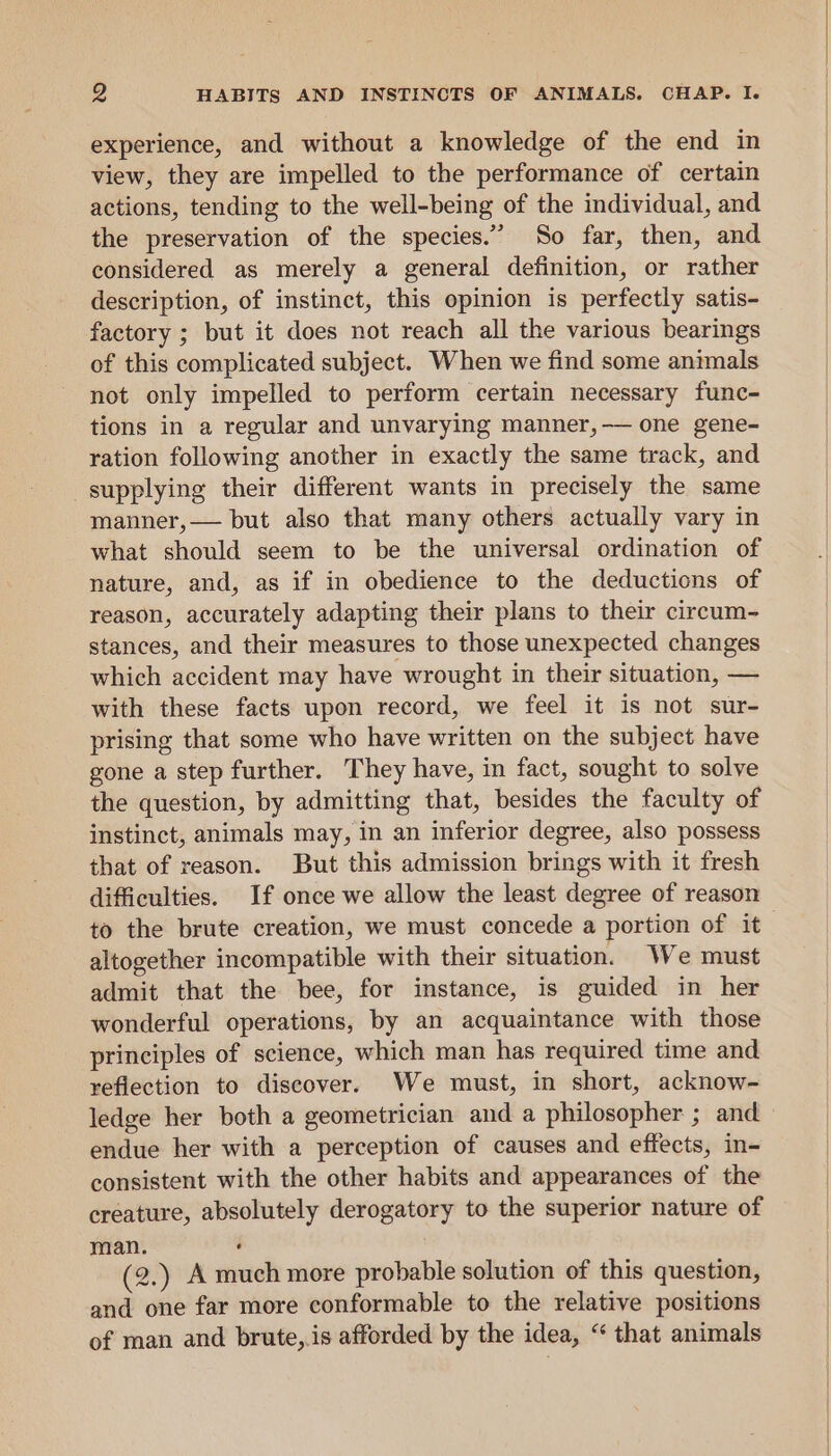 experience, and without a knowledge of the end in view, they are impelled to the performance of certain actions, tending to the well-being of the individual, and the preservation of the species.” So far, then, and considered as merely a general definition, or rather description, of instinct, this opinion is perfectly satis- factory ; but it does not reach all the various bearings of this complicated subject. When we find some animals not only impelled to perform certain necessary func- tions in a regular and unvarying manner,-— one gene- ration following another in exactly the same track, and supplying their different wants in precisely the same manner,— but also that many others actually vary in what should seem to be the universal ordination of nature, and, as if in obedience to the deductions of reason, accurately adapting their plans to their circum- stances, and their measures to those unexpected changes which accident may have wrought in their situation, — with these facts upon record, we feel it is not sur- prising that some who have written on the subject have gone a step further. They have, in fact, sought to solve the question, by admitting that, besides the faculty of instinct, animals may, in an inferior degree, also possess that of reason. But this admission brings with it fresh difficulties. If once we allow the least degree of reason to the brute creation, we must concede a portion of it altogether incompatible with their situation. We must admit that the bee, for instance, is guided in her wonderful operations, by an acquaintance with those principles of science, which man has required time and reflection to discover. We must, in short, acknow- ledge her both a geometrician and a philosopher ; and endue her with a perception of causes and effects, in- consistent with the other habits and appearances of the creature, absolutely derogatory to the superior nature of man. ‘ (2.) A much more probable solution of this question, and one far more conformable to the relative positions of man and brute,.is afforded by the idea, “ that animals