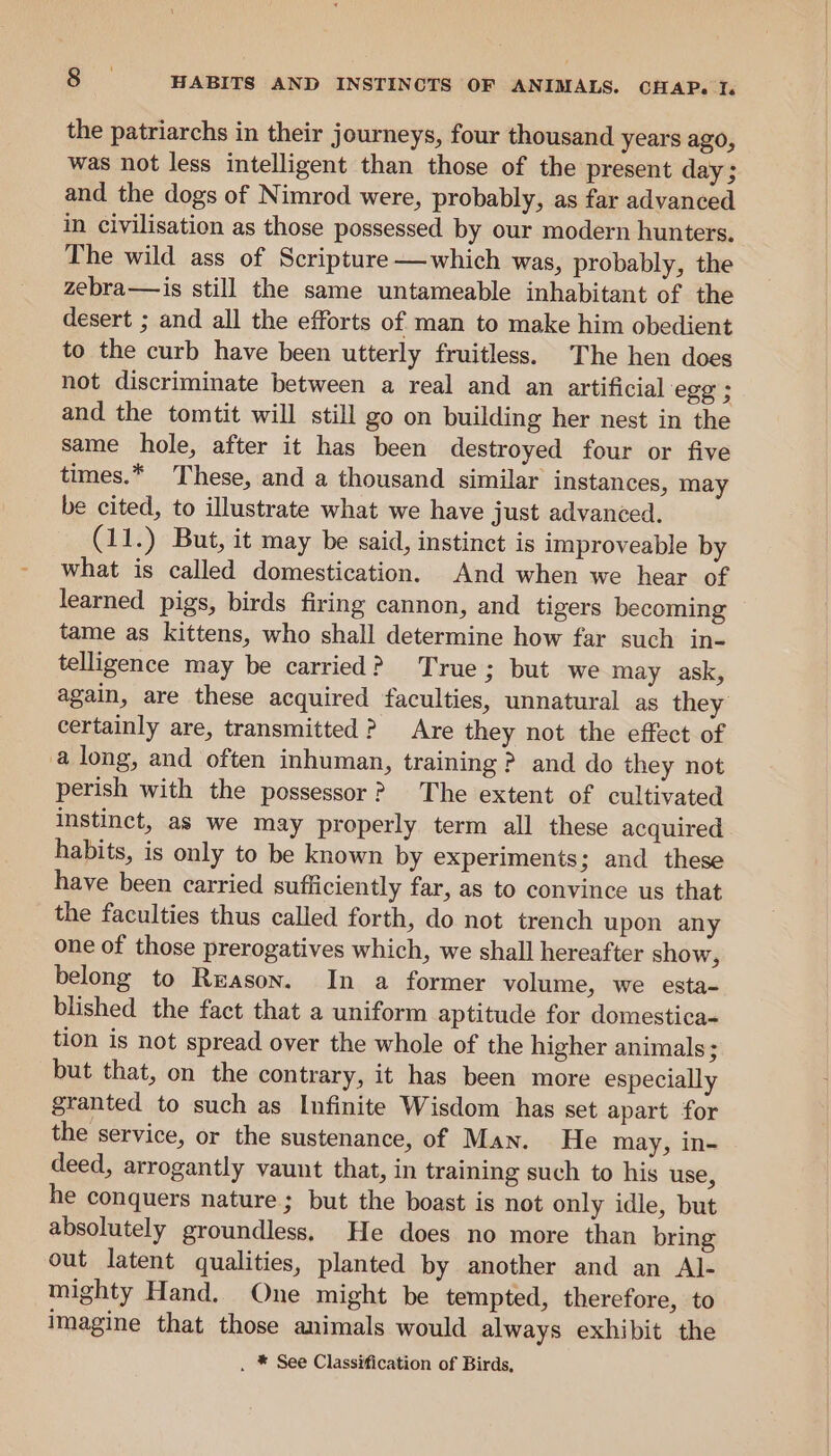 the patriarchs in their journeys, four thousand years ago, was not less intelligent than those of the present day; and the dogs of Nimrod were, probably, as far advanced in civilisation as those possessed by our modern hunters. The wild ass of Scripture——which was, probably, the zebra—is still the same untameable inhabitant of the desert ; and all the efforts of man to make him obedient to the curb have been utterly fruitless. The hen does not discriminate between a real and an artificial egg ; and the tomtit will still go on building her nest in the same hole, after it has been destroyed four or five times.* These, and a thousand similar instances, may be cited, to illustrate what we have just advanced. (11.) But, it may be said, instinct is improveable by what is called domestication. And when we hear of learned pigs, birds firing cannon, and tigers becoming tame as kittens, who shall determine how far such in- telligence may be carried? True; but we may ask, again, are these acquired faculties, unnatural as they’ certainly are, transmitted ? Are they not the effect of a long, and often inhuman, training ? and do they not perish with the possessor? The extent of cultivated Instinct, as we may properly term all these acquired habits, is only to be known by experiments; and these have been carried sufficiently far, as to convince us that the faculties thus called forth, do not trench upon any one of those prerogatives which, we shall hereafter show, belong to Reason. In a former volume, we esta- blished the fact that a uniform aptitude for domestica- tion is not spread over the whole of the higher animals; but that, on the contrary, it has been more especially granted to such as Infinite Wisdom has set apart for the service, or the sustenance, of Man. He may, in- deed, arrogantly vaunt that, in training such to his use, he conquers nature; but the boast is not only idle, but absolutely groundless, He does no more than bring out latent qualities, planted by another and an Al- mighty Hand, One might be tempted, therefore, to imagine that those animals would always exhibit the . * See Classification of Birds,