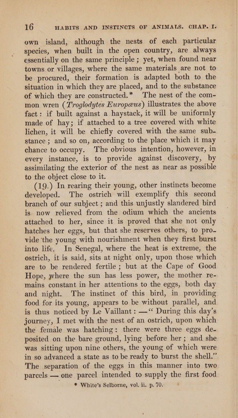 own island, although the nests of each particular species, when built in the open country, are always essentially on the same principle ; yet, when found near towns or villages, where the same materials are not to be procured, their formation is adapted both to the situation in which they are placed, and to the substance of which they are constructed.* The nest of the com- mon wren (T'roglodytes Europeus) illustrates the above — fact: if built against a haystack, it will be uniformly made of hay; if attached to a tree covered with white lichen, it will be chiefly covered with the same sub- stance ; and so on, according to the place which it may chance to occupy. The obvious intention, however, in every instance, is to provide against discovery, by assimilating the exterior of the nest as near as possible to the object close to it. 19.) In rearing their young, other instincts become developed. The ostrich will exemplify this second branch of our subject ; and this unjustly slandered bird is now relieved from the odium which the ancients attached to her, since it is proved that she not only hatches her eggs, but that she reserves others, to pro- vide ‘the young with nourishment when they first burst into life. In Senegal, where the heat is extreme, the ostrich, it is said, sits at night only, upon those which are to be rendered fertile ; but at the Cape of Good Hope, where the sun has less power, the mother re- mains constant in her attentions to the eggs, both day and night. The instinct of this bird, in providing food for its young, appears to be without parallel, and is thus noticed by Le Vaillant : —‘“ During this day’s journey, I met with the nest of an ostrich, upon which the female was hatching: there were three eggs de- posited on the bare ground, lying before her; and she was sitting upon nine others, the young of which were in so advanced a state as to be ready to burst the shell.” The separation of the eggs in this manner into two parcels — one parcel intended to supply the first food * White’s Selborne, vol. ii. p. 70.