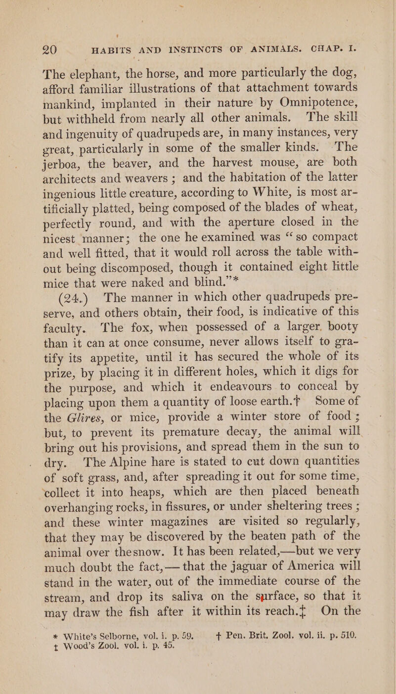 , 20 HABITS AND INSTINCTS OF ANIMALS. CHAP. I. The elephant, the horse, and more particularly the dog, afford familiar illustrations of that attachment towards mankind, implanted in their nature by Omnipotence, but withheld from nearly all other animals. The skill and ingenuity of quadrupeds are, in many instances, very great, particularly in some of the smaller kinds. T he jerboa, the beaver, and the harvest mouse, are both architects and weavers ; and the habitation of the latter ingenious little creature, according to White, is most ar- tificially platted, being composed of the blades of wheat, perfectly round, and with the aperture closed in the nicest manner; the one he examined was “so compact and well fitted, that it would roll across the table with- out being disecomposed, though it contained eight little mice that were naked and blind.”* (24.) The manner in which other quadrupeds pre- serve, and others obtain, their food, is indicative of this faculty. The fox, when possessed of a larger. booty than it can at once consume, never allows itself to gra- tify its appetite, until it has secured the whole of its prize, by placing it in different holes, which it digs for the purpose, and which it endeavours to conceal by placing upon them a quantity of loose earth.f Some of the Glires, or mice, provide a winter store of food ; but, to prevent its premature decay, the animal will bring out his provisions, and spread them in the sun to dry. The Alpine hare is stated to cat down quantities of soft grass, and, after spreading it out for some time, ‘collect it into heaps, which are then placed beneath overhanging rocks, in fissures, or under sheltering trees ; and these winter magazines are visited so regularly, that they may be discovered by the beaten path of the animal over thesnow. It has been related,—but we very much doubt the fact,— that the jaguar of America will stand in the water, out of the immediate course of the stream, and drop its saliva on the syrface, so that it may draw the fish after it within its reach.{ On the * White’s Selborne, vol. i. p. 59. + Pen. Brit. Zool. vol. ii. p. 510.