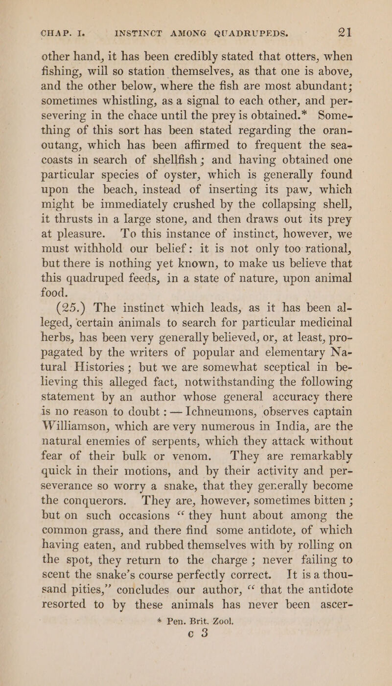 other hand, it has been credibly stated that otters, when fishing, wiil so station themselves, as that one is above, and the other below, where the fish are most abundant; sometimes whistling, as a signal to each other, and per- severing in the chace until the prey is obtained.* Some- thing of this sort has been stated regarding the oran- outang, which has been affirmed to frequent the sea- coasts in search of shellfish ; and having obtained one particular species of oyster, which is generally found upon the beach, instead of inserting its paw, which might be immediately crushed by the collapsing shell, it thrusts in a large stone, and then draws out its prey at pleasure. To this instance of instinct, however, we must withhold our belief: it is not only too rational, but there is nothing yet known, to make us believe that this quadruped feeds, in a state of nature, upon animal food. (25.) The instinct which leads, as it has been al- leged, certain animals to search for particular medicinal herbs, has been very generally believed, or, at least, pro- pagated by the writers of popular and elementary Na- tural Histories ; but we are somewhat sceptical in be- lieving this alleged fact, notwithstanding the following statement by an author whose general accuracy there is no reason to doubt : — Ichneumons, observes captain Williamson, which are very numerous in India, are the natural enemies of serpents, which they attack without fear of their bulk or venom. They are remarkably quick in their motions, and by their activity and per- severance so worry a snake, that they generally become the conquerors. They are, however, sometimes bitten ; but on such occasions “ they hunt about among the common grass, and there find some antidote, of which having eaten, and rubbed themselves with by rolling on the spot, they return to the charge; never failing to scent the snake’s course perfectly correct. It is a thou- sand pities,’” concludes our author, “ that the antidote resorted to by these animals has never been ascer- * Pen. Brit. Zool. 3