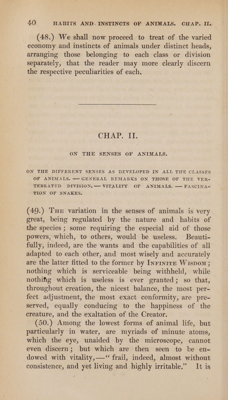 (48.) We shall now proceed to treat of the varied economy and instincts of animals under distinct heads, arranging those belonging to each class or division separately, that the reader may more clearly discern the respective peculiarities of each. CHAP. II. ON THE SENSES OF ANIMALS. ON THE DIFFERENT SENSES AS DEVELOPED IN ALL THE CLASSES OF ANIMALS. -~- GENERAL REMARKS ON THOSE OF THE VER- TEBRATED DIVISION. — VITALITY. OF ANIMALS. — FASCINA= TION OF SNAKES. j (49.) Tue variation in the senses of animals is very great, being regulated by. the nature and habits of the species ; some requiring the especial aid of those powers, which, to others, would be useless. Beauti- fully, indeed, are the wants and the capabilities of all adapted to each other, and most wisely and accurately are the latter fitted to the former by InrrntreE Wispom ; nothing which is serviceable being withheld, while nothifig which is useless is ever granted; so that, throughout creation, the nicest balance, the most per- fect adjustment, the most exact conformity, are pre- served, equally conducing to the happiness of the creature, and the exaltation of the Creator. (50.) Among the lowest forms of animal life, but particularly in water, are myriads of minute atoms, which the eye, unaided by the microscope, cannot even discern; but which are then seen to be en- dowed with vitality, —“ frail, indeed, almost without consistence, and yet living and highly irritable.” It is