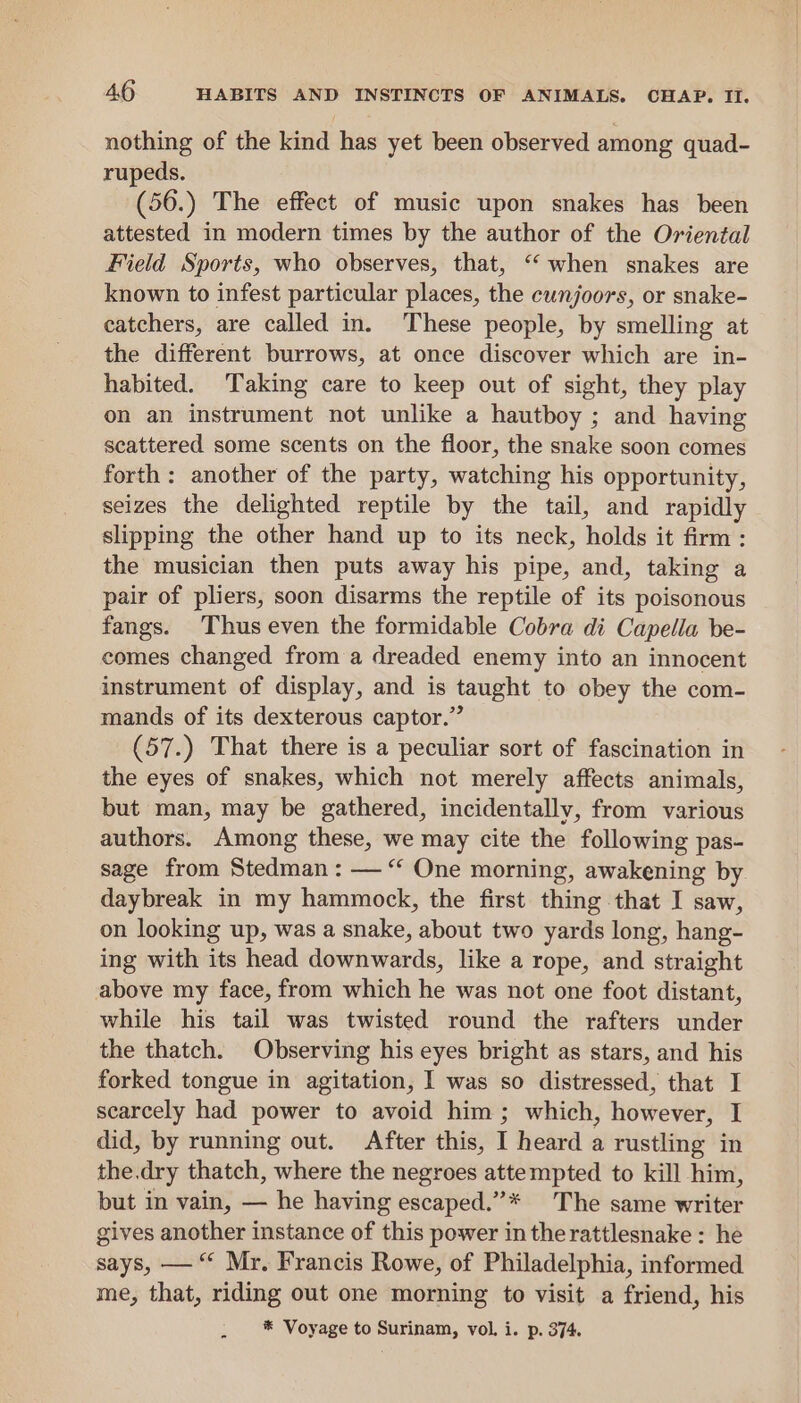 nothing of the kind has yet been observed among quad- rupeds. (56.) The effect of music upon snakes has been attested in modern times by the author of the Oriental Field Sports, who observes, that, “when snakes are known to infest particular places, the cunjoors, or snake- catchers, are called in. These people, by smelling at the different burrows, at once discover which are in- habited. Taking care to keep out of sight, they play on an instrument not unlike a hautboy ; and having scattered some scents on the floor, the snake soon comes forth: another of the party, watching his opportunity, seizes the delighted reptile by the tail, and rapidly slipping the other hand up to its neck, holds it firm: the musician then puts away his pipe, and, taking a pair of pliers, soon disarms the reptile of its poisonous fangs. Thus even the formidable Cobra di Capella be- comes changed from a dreaded enemy into an innocent instrument of display, and is taught to obey the com- mands of its dexterous captor.” (57.) That there is a peculiar sort of fascination in the eyes of snakes, which not merely affects animals, but man, may be gathered, incidentally, from various authors. Among these, we may cite the following pas- sage from Stedman : — “ One morning, awakening by. daybreak in my hammock, the first thing that I saw, on looking up, was a snake, about two yards long, hang- ing with its head downwards, like a rope, and straight above my face, from which he was not one foot distant, while his tail was twisted round the rafters under the thatch. Observing his eyes bright as stars, and his forked tongue in agitation, I was so distressed, that I scarcely had power to avoid him; which, however, I did, by running out. After this, I heard a rustling in the.dry thatch, where the negroes attempted to kill him, but in vain, — he having escaped.”* The same writer gives another instance of this power in therattlesnake : he says, — “ Mr. Francis Rowe, of Philadelphia, informed me, that, riding out one morning to visit a friend, his