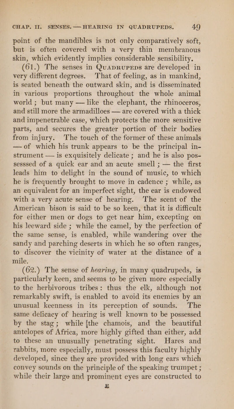 point of the mandibles is not only comparatively soft, but is often covered with a very thin membranous skin, which evidently implies considerable sensibility. (61.) The senses in QuapRureEps are developed in very different degrees. That of feeling, as in mankind, is seated beneath the outward skin, and is disseminated in various proportions throughout the whole animal world ; but many — like the elephant, the rhinoceros, and still more the armadilloes — are covered with a thick and impenetrable case, which protects the more sensitive parts, and secures the greater portion of their bodies from injury. The touch of the former of these animals —of which his trunk appears to be the principal in- strument — is exquisitely delicate ; and he is also pos- sesssed of a quick ear and an acute smell ; — the first leads him to delight in the sound of music, to which he is frequently brought to move in cadence ; while, as an equivalent for an imperfect sight, the ear is endowed with a very acute sense of hearing. The scent of the American bison is said to be so keen, that it is difficult for either men or dogs to get near him, excepting on his leeward side ; while the camel, by the perfection of the same sense, is enabled, while wandering over the sandy and parching deserts in which he so often ranges, to discover the vicinity of water at the distance of a mile. (62.) The sense of hearing, in many quadrupeds, is particularly keen, and seems to be given more especially to the herbivorous tribes: thus the elk, although not remarkably swift, is enabled to avoid its enemies by an unusual keenness in its perception of sounds. The same delicacy of hearing is well known to be possessed by the stag; while {the chamois, and the beautiful antelopes of Africa, more highly gifted than either, add to these an unusually penetrating sight. Hares and rabbits, more especially, must possess this faculty highly developed, since they are provided with long ears which convey sounds on the principle of the speaking trumpet ; while their large and prominent eyes are constructed to Eg