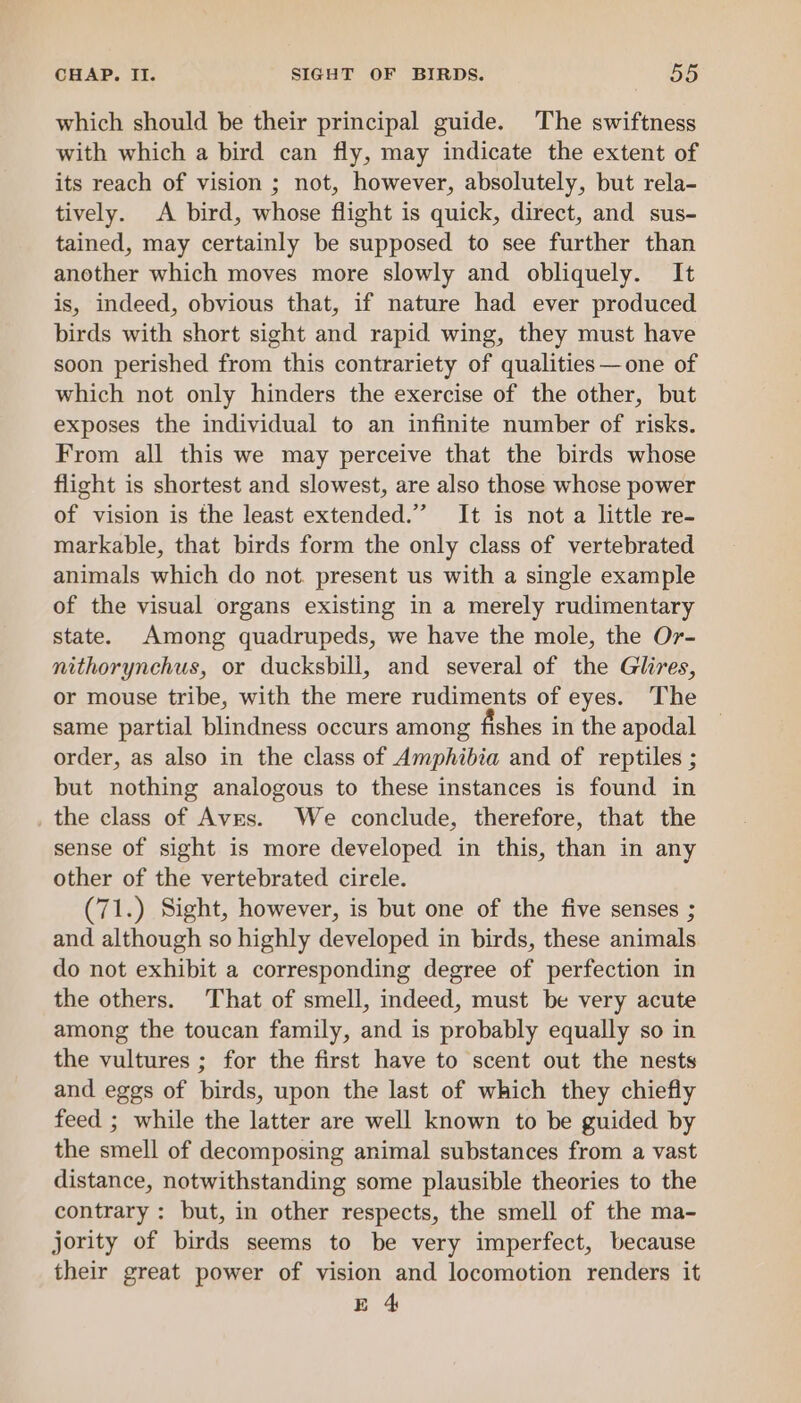 which should be their principal guide. The swiftness with which a bird can fly, may indicate the extent of its reach of vision ; not, however, absolutely, but rela- tively. A bird, whose flight is quick, direct, and sus- tained, may certainly be supposed to see further than another which moves more slowly and obliquely. It is, indeed, obvious that, if nature had ever produced birds with short sight and rapid wing, they must have soon perished from this contrariety of qualities —one of which not only hinders the exercise of the other, but exposes the individual to an infinite number of risks. From all this we may perceive that the birds whose flight is shortest and slowest, are also those whose power of vision is the least extended.” It is not a little re- markable, that birds form the only class of vertebrated animals which do not. present us with a single example of the visual organs existing in a merely rudimentary state. Among quadrupeds, we have the mole, the Or- nithorynchus, or ducksbill, and several of the Glires, or mouse tribe, with the mere rudiments of eyes. The same partial blindness occurs among fishes in the apodal order, as also in the class of Amphibia and of reptiles ; but nothing analogous to these instances is found in _ the class of Aves. We conclude, therefore, that the sense of sight is more developed in this, than in any other of the vertebrated cirele. (71.) Sight, however, is but one of the five senses ; and although so highly developed in birds, these animals do not exhibit a corresponding degree of perfection in the others. That of smell, indeed, must be very acute among the toucan family, and is probably equally so in the vultures ; for the first have to scent out the nests and eggs of birds, upon the last of which they chiefly feed ; while the latter are well known to be guided by the smell of decomposing animal substances from a vast distance, notwithstanding some plausible theories to the contrary : but, in other respects, the smell of the ma- jority of birds seems to be very imperfect, because their great power of vision and locomotion renders it E 4