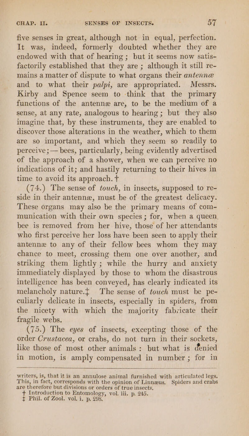 a CHAP. Il. SENSES OF INSECTS. OT five senses in great, although not in equal, perfection. It was, indeed, formerly doubted whether they are endowed with that of hearing ; but it seems now satis- factorily established that they are ; although it still re- mains a matter of dispute to what organs their antenne and to what their pa/pi, are appropriated. Messrs. Kirby and Spence seem to think that the primary functions of the antenne are, to be the medium of a sense, at any rate, analogous to hearing; but they also imagine that, by these instruments, they are enabled to discover those alterations in the weather, which to them are so important, and which they seem so readily to perceive ;— bees, particularly, being evidently advertised of the approach of a shower, when we can perceive no indications of it; and hastily returning to their hives in time to avoid its approach. T (74.) The sense of touch, in insects, supposed to re- side in their antenne, must be of the greatest delicacy. These organs may also be the primary means of com- munication with their own species; for, when a queen, bee is removed from her hive, those of her attendants who first perceive her loss have been seen to apply their antenne to any of their fellow bees whom they may chance to meet, crossing them one over another, and striking them lightly ; while the hurry and anxiety immediately displayed by those to whom the disastrous intelligence has been conveyed, has clearly indicated its melancholy nature.{ The sense of touch must be pe- culiarly delicate in insects, especially in spiders, from the nicety with which the majority fabricate their fragile webs. (75.) The eyes of insects, excepting those of the order Crustacea, or crabs, do not turn in their sockets, like those of most other animals: but what is denied in motion, is amply compensated in number ; for in writers, is, that itis an annulose animal furnished with articulated legs. This, in fact, corresponds with the opinion of Linneus, Spiders and crabs are therefore but divisions or orders of true insects, + Introduction to Entomology, vol. iii. p. 245.