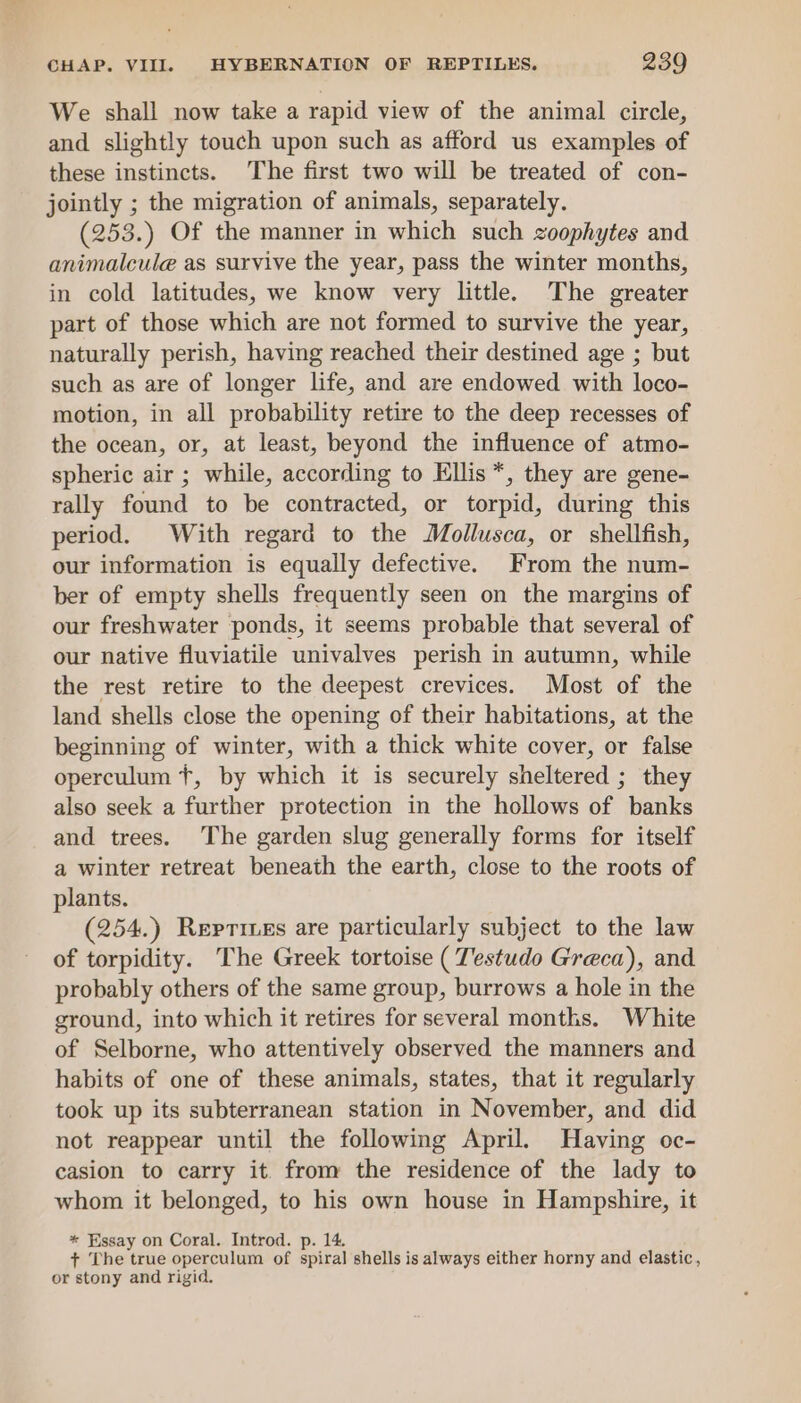 We shall now take a rapid view of the animal circle, and slightly touch upon such as afford us examples of these instincts. The first two will be treated of con- jointly ; the migration of animals, separately. (253.) Of the manner in which such zoophytes and animalcule as survive the year, pass the winter months, in cold latitudes, we know very little. The greater part of those which are not formed to survive the year, naturally perish, having reached their destined age ; but such as are of longer life, and are endowed with loco- motion, in all probability retire to the deep recesses of the ocean, or, at least, beyond the influence of atmo- spheric air ; while, according to Ellis *, they are gene- rally found to be contracted, or torpid, during this period. With regard to the Mollusca, or shellfish, our information is equally defective. From the num- ber of empty shells frequently seen on the margins of our freshwater ponds, it seems probable that several of our native fluviatile univalves perish in autumn, while the rest retire to the deepest crevices. Most of the land shells close the opening of their habitations, at the beginning of winter, with a thick white cover, or false operculum +, by which it is securely sheltered ; they also seek a further protection in the hollows of banks and trees. The garden slug generally forms for itself a winter retreat beneath the earth, close to the roots of plants. (254.) Repriues are particularly subject to the law of torpidity. The Greek tortoise ( Testudo Greca), and probably others of the same group, burrows a hole in the ground, into which it retires for several months. White of Selborne, who attentively observed the manners and habits of one of these animals, states, that it regularly took up its subterranean station in November, and did not reappear until the following April. Having oc- casion to carry it. from the residence of the lady to whom it belonged, to his own house in Hampshire, it * Essay on Coral. Introd. p. 14 + The true operculum of spiral shells is always either horny and elastic, or stony and rigid.