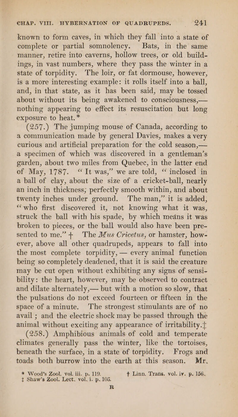 CHAP. VIII. HYBERNATION OF QUADRUPEDS. — (247 known to form caves, in which they fall into a state of complete or partial somnolency. Bats, in the same manner, retire into caverns, hollow trees, or old build- ings, in vast numbers, where they pass the winter in a state of torpidity. The loir, or fat dormouse, however, is a more interesting example: it rolls itself into a ball, and, in that state, as it has been said, may be tossed about without its being awakened to consciousness,— nothing appearing to effect its resuscitation but long exposure to heat. * | (257.) The jumping mouse of Canada, according to a communication made by general Davies, makes a very curious and artificial preparation for the cold season,— a specimen of which was discovered in a gentleman’s garden, about two miles from Quebec, in the latter end of May, 1787. “It was,” we are told, “ inclosed in a ball of clay, about the size of a cricket-ball, nearly an inch in thickness; perfectly smooth within, and about twenty inches under ground. The man,” it is added, “who first discovered it, not knowing what it was, struck the ball with his spade, by which medns it was broken to pieces, or the ball would also have been pre- sented tome.” + The J£us Cricetus, or hamster, how- ever, above all other quadrupeds, appears to fall into the most complete torpidity, — every animal function being so completely deadened, that it is said the creature may be cut open without exhibiting any signs of sensi- bility: the heart, however, may be observed to contract and dilate alternately,— but with a motion so slow, that the pulsations do not exceed fourteen or fifteen in the space of a minute. The strongest stimulants are of no avail ; and the electric shock may be passed through the animal without exciting any appearance of irritability. (258.) Amphibious animals of cold and temperate climates generally pass the winter, like the tortoises, beneath the surface, in a state of torpidity. Frogs and toads both burrow into the earth at this season. Mr. * Wood’s Zool. vol. iii. p. 119. + Linn. Trans. vol. iv. p. 156., t+ Shaw’s Zool, Lect. vol. i. p. 106.