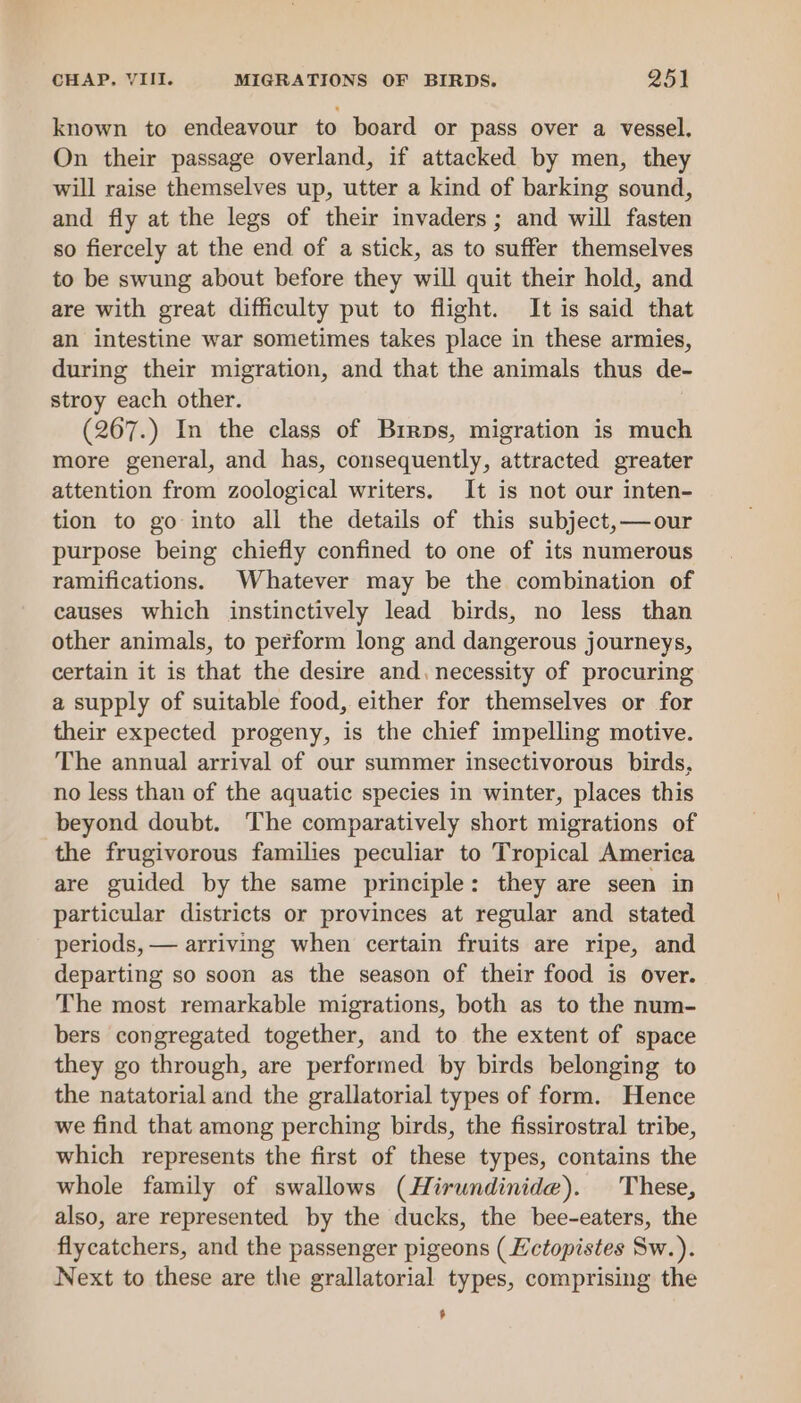 known to endeavour to board or pass over a vessel. On their passage overland, if attacked by men, they will raise themselves up, utter a kind of barking sound, and fly at the legs of their invaders ; and will fasten so fiercely at the end of a stick, as to suffer themselves to be swung about before they will quit their hold, and are with great difficulty put to flight. It is said that an intestine war sometimes takes place in these armies, during their migration, and that the animals thus de- stroy each other. , (267.) In the class of Brrps, migration is much more general, and has, consequently, attracted greater attention from zoological writers. It is not our inten- tion to go into all the details of this subject, —our purpose being chiefly confined to one of its numerous ramifications. Whatever may be the combination of causes which instinctively lead birds, no less than other animals, to perform long and dangerous journeys, certain it is that the desire and. necessity of procuring a supply of suitable food, either for themselves or for their expected progeny, is the chief impelling motive. The annual arrival of our summer insectivorous birds, no less than of the aquatic species in winter, places this beyond doubt. The comparatively short migrations of the frugivorous families peculiar to Tropical America are guided by the same principle: they are seen in particular districts or provinces at regular and stated periods, — arriving when certain fruits are ripe, and departing so soon as the season of their food is over. The most remarkable migrations, both as to the num- bers congregated together, and to the extent of space they go through, are performed by birds belonging to the natatorial and the grallatorial types of form. Hence we find that among perching birds, the fissirostral tribe, which represents the first of these types, contains the whole family of swallows (Hirundinide). These, also, are represented by the ducks, the bee-eaters, the flycatchers, and the passenger pigeons ( Ectopistes Sw.). Next to these are the grallatorial types, comprising the ,