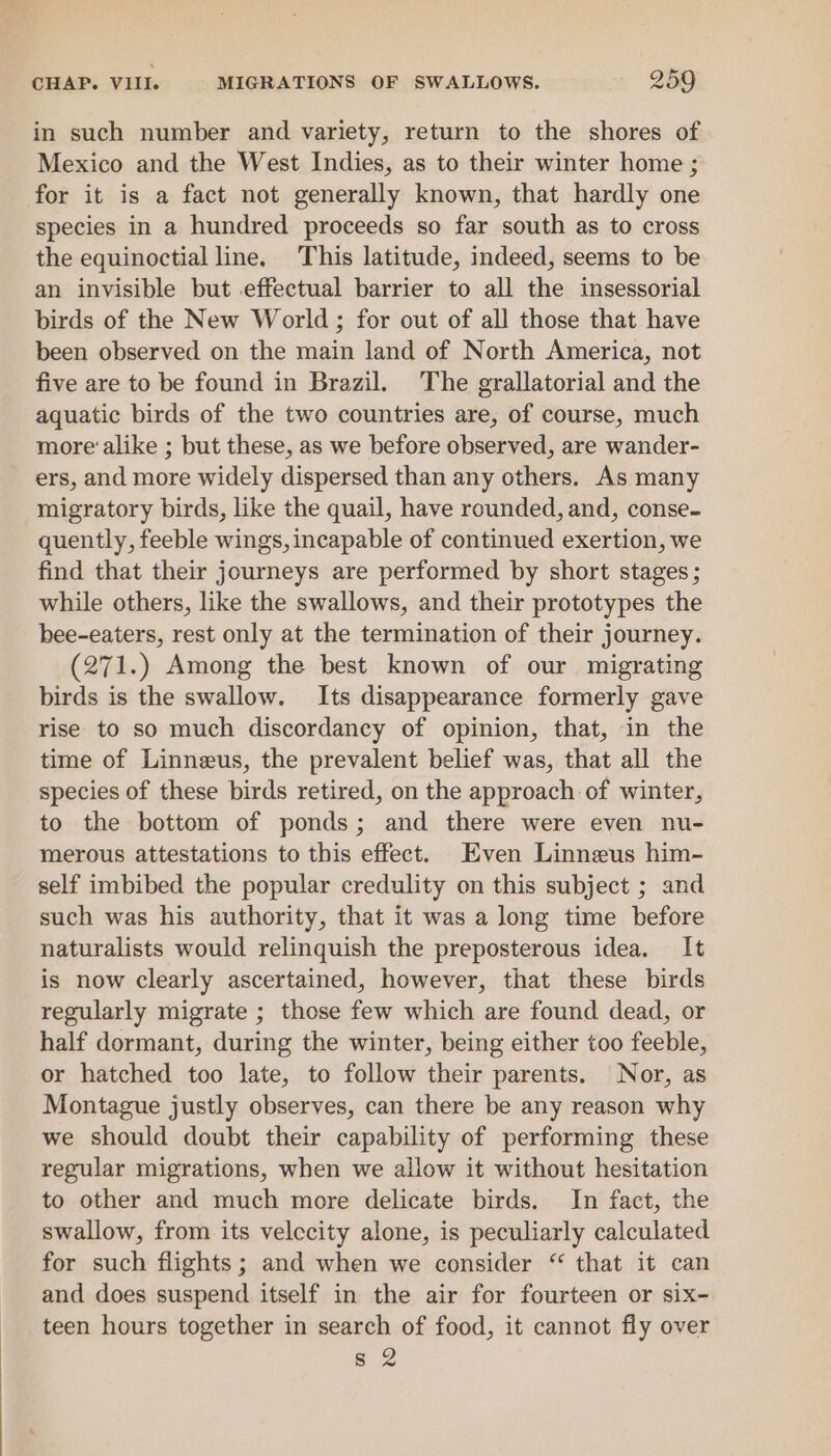 in such number and variety, return to the shores of Mexico and the West Indies, as to their winter home ; for it is a fact not generally known, that hardly one species in a hundred proceeds so far south as to cross the equinoctial line. This latitude, indeed, seems to be an invisible but effectual barrier to all the insessorial birds of the New World ; for out of all those that have been observed on the main land of North America, not five are to be found in Brazil. The grallatorial and the aquatic birds of the two countries are, of course, much more’ alike ; but these, as we before observed, are wander- ers, and more widely dispersed than any others. As many migratory birds, like the quail, have rounded, and, conse- quently, feeble wings, incapable of continued exertion, we find that their journeys are performed by short stages ; while others, like the swallows, and their prototypes the bee-eaters, rest only at the termination of their journey. (271.) Among the best known of our migrating birds is the swallow. Its disappearance formerly gave rise to so much discordancy of opinion, that, in the time of Linneus, the prevalent belief was, that all the species of these birds retired, on the approach of winter, to the bottom of ponds; and there were even nu- merous attestations to this effect. Even Linneus him- self imbibed the popular credulity on this subject ; and such was his authority, that it was a long time before naturalists would relinquish the preposterous idea. It is now clearly ascertained, however, that these birds regularly migrate ; those few which are found dead, or half dormant, during the winter, being either too feeble, or hatched too late, to follow their parents. Nor, as Montague justly observes, can there be any reason why we should doubt their capability of performing these regular migrations, when we allow it without hesitation to other and much more delicate birds. In fact, the swallow, from its velccity alone, is peculiarly calculated for such flights; and when we consider “ that it can and does suspend itself in the air for fourteen or six- teen hours together in search of food, it cannot fly over s 2