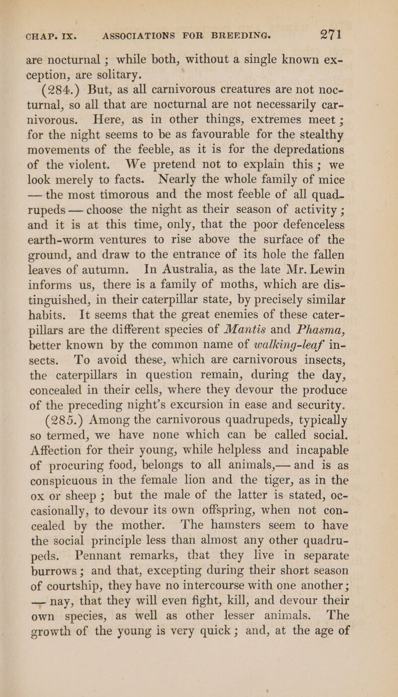 are nocturnal ; while both, without a single known ex- ception, are solitary. (284.) But, as all carnivorous creatures are not noc- turnal, so all that are nocturnal are not necessarily car- nivorous. Here, as in other things, extremes meet ; for the night seems to be as favourable for the stealthy movements of the feeble, as it is for the depredations of the violent. We pretend not to explain this ; we look merely to facts. Nearly the whole family of mice — the most timorous and the most feeble of all quad- rupeds — choose the night as their season of activity ; and it is at this time, only, that the poor defenceless earth-worm ventures to rise above the surface of the ground, and draw to the entrance of its hole the fallen leaves of autumn. In Australia, as the late Mr. Lewin informs us, there is a family of moths, which are dis- tinguished, in their caterpillar state, by precisely similar habits. It seems that the great enemies of these cater- pillars are the different species of Mantis and Phasma, better known by the common name of walking-leaf in- sects. To avoid these, which are carnivorous insects, the caterpillars in question remain, during the day, concealed in their cells, where they devour the produce of the preceding night’s excursion in ease and security. (285.) Among the carnivorous quadrupeds, typically so termed, we have none which can be called social. Affection for their young, while helpless and incapable of procuring food, belongs to all animals,— and is as conspicuous in the female lion and the tiger, as in the ox or sheep; but the male of the latter is stated, oc- casionally, to devour its own offspring, when not con- cealed by the mother. The hamsters seem to have the social principle less than almost any other quadru- peds. Pennant remarks, that they live in separate burrows; and that, excepting during their short season of courtship, they have no intercourse with one another ; — nay, that they will even fight, kill, and devour their own species, as well as other lesser animals. The growth of the young is very quick; and, at the age of