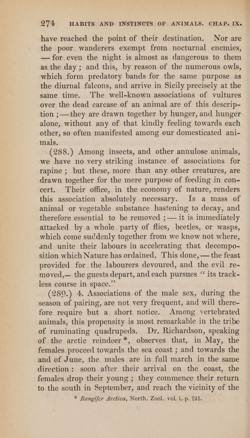 have reached the point of their destination. Nor are the poor wanderers exempt from nocturnal enemies, — for even the night is almost as dangerous to them as the day ; and this, by reason of the numerous owls, which form predatory bands for the same purpose as the diurnal falcons, and arrive in Sicily precisely at the same time. The well-known associations of vultures over the dead carcase of an animal are of this descrip- tion ;——they are drawn together by hunger, and hunger alone, without any of that kindly feeling towards each other, so often manifested amnenig eur domesticated ani- mals. (288.) Among insects, and other annulose animals, we have no.very striking instance of associations for rapine ; but these, more than any other creatures, are drawn together for the mere purpose of feeding in con- cert. Their office, in the economy of nature, renders this association absolutely necessary. Is a mass of animal or vegetable substance hastening to decay, and therefore essential to be removed ;— it is immediately attacked by a whole party of flies, beetles, or wasps, which come suddenly together from we know not where, and unite their labours in accelerating that decompo- sition which Nature has ordained. This done, — the feast provided for the labourers devoured, and the evil re- moved,—- the guests depart, and each pursues “ its track- less course in space.” (280.) 4, Associations of the male sex, during the season of pairing, are not very frequent, and will there- fore require but a short notice. Among vertebrated animals, this propensity is most remarkable in the tribe of ruminating quadrupeds. Dr. Richardson, speaking of the arctic reindeer *, observes that, in May, the females proceed towards the sea coast ; and towards the and of June, the males are in full march in the same direction.: soon after their arrival on the coast, the females drop their young ; they commence their return to the south in September, and reach the vicinity of the * Rangifer Arctica, North. Zool. vol. i. p. 241.