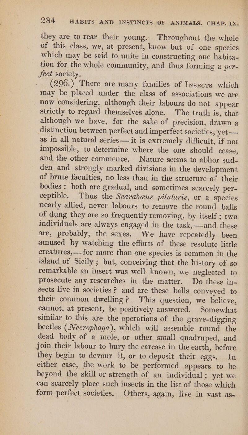 they are to rear their young. Throughout the whole of this class, we, at present, know but of one species which may be said to unite in constructing one habita- tion for the whole community, and thus forming a per- Fect society. (296.) There are many families of Insnovs which may be placed under the class of associations we are now considering, although their labours do not appear strictly to regard themselves alone. The truth is, that although we have, for the sake of precision, drawn a distinction between perfect and imperfect societies, yet— as in all natural series — it is extremely difficult, if not impossible, to determine where the one should cease, and the other commence. Nature seems to abhor sud- den and strongly marked divisions in the development of brute faculties, no less than in the structure of their bodies: both are gradual, and sometimes scarcely per- ceptible. Thus the Scarabeus pilularis, or a species nearly allied, never labours to remove the round balls of dung they are so frequently removing, by itself ; two individuals are always engaged in the task,—and these are, probably, the sexes. We have repeatedly been amused by watching the efforts of these resolute little creatures,— for more than one species is common in the island of Sicily ; but, conceiving that the history of so remarkable an insect was well: known, we neglected to prosecute any researches in the matter. Do these in- sects live in societies ? and are these balls conveyed to their common dwelling? This question, we believe, cannot, at present, be positively answered. Somewhat similar to this are the operations of the grave-digging beetles (Necrophaga), which will assemble round the dead body of a mole, or other small quadruped, and join their labour to bury the carcase in the earth, before they begin to devour it, or to deposit their eggs. In either case, the work to be performed appears to be beyond the skill or strength of an individual; yet we can scarcely place such insects in the list of those which form perfect societies. Others, again, live in vast as~