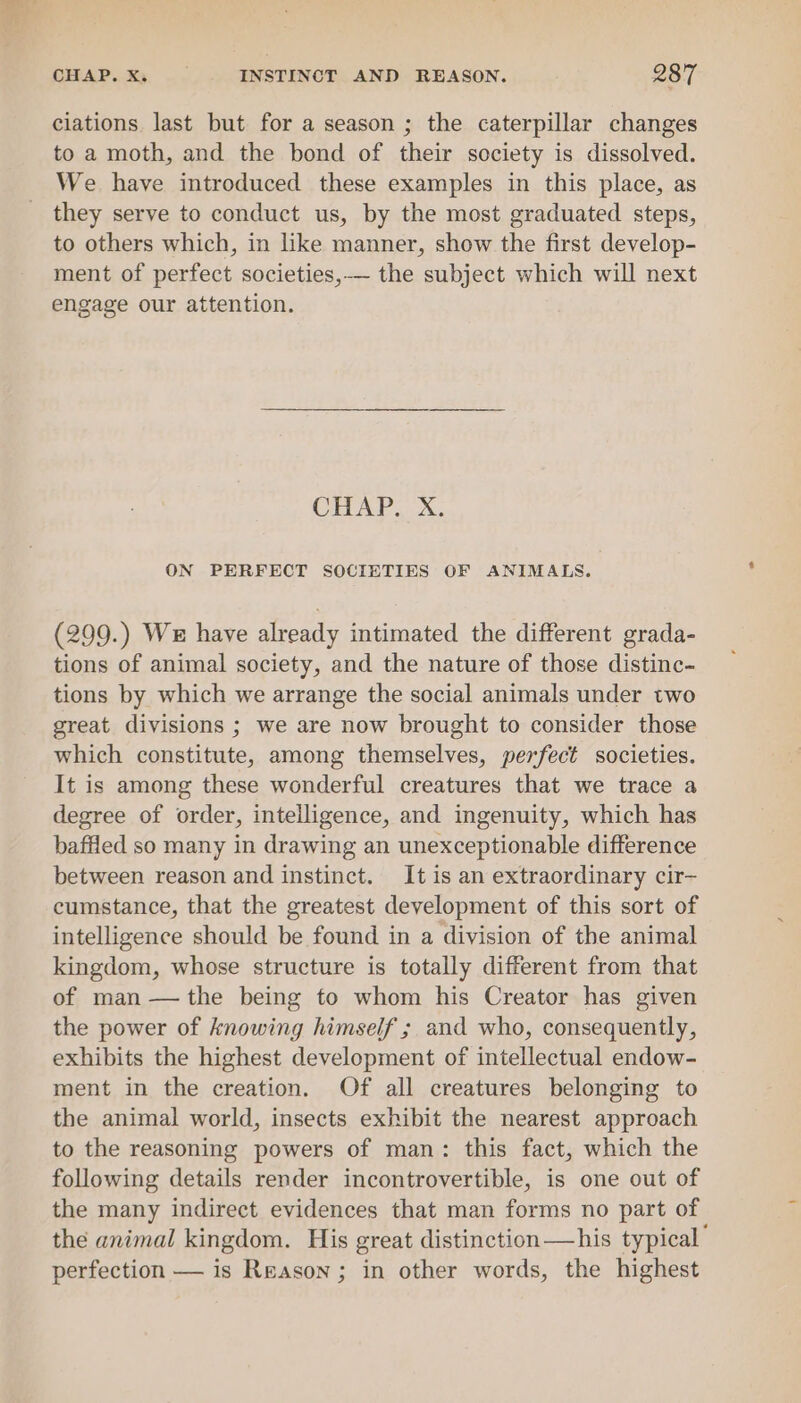 ay CHAP... | - INSTINCT AND REASON. 287 ciations last but for a season ; the caterpillar changes to a moth, and the bond of their society is dissolved. We have introduced these examples in this place, as they serve to conduct us, by the most graduated steps, to others which, in like manner, show the first develop- ment of perfect societies,-— the subject which will next engage our attention. CELUAP XN. ON PERFECT SOCIETIES OF ANIMALS. (299.) We have already intimated the different grada- tions of animal society, and the nature of those distinc- tions by which we arrange the social animals under two great divisions ; we are now brought to consider those which constitute, among themselves, perfect societies. It is among these wonderful creatures that we trace a degree of order, intelligence, and ingenuity, which has baffled so many in drawing an unexceptionable difference between reason and instinct. It is an extraordinary cir- cumstance, that the greatest development of this sort of intelligence should be found in a division of the animal kingdom, whose structure is totally different from that of man —the being to whom his Creator has given the power of knowing himself ; and who, consequently, exhibits the highest development of intellectual endow- ment in the creation. Of all creatures belonging to the animal world, insects exhibit the nearest approach to the reasoning powers of man: this fact, which the following details render incontrovertible, is one out of the many indirect evidences that man forms no part of the animal kingdom. His great distinction —his typical’ perfection — is Reason; in other words, the highest