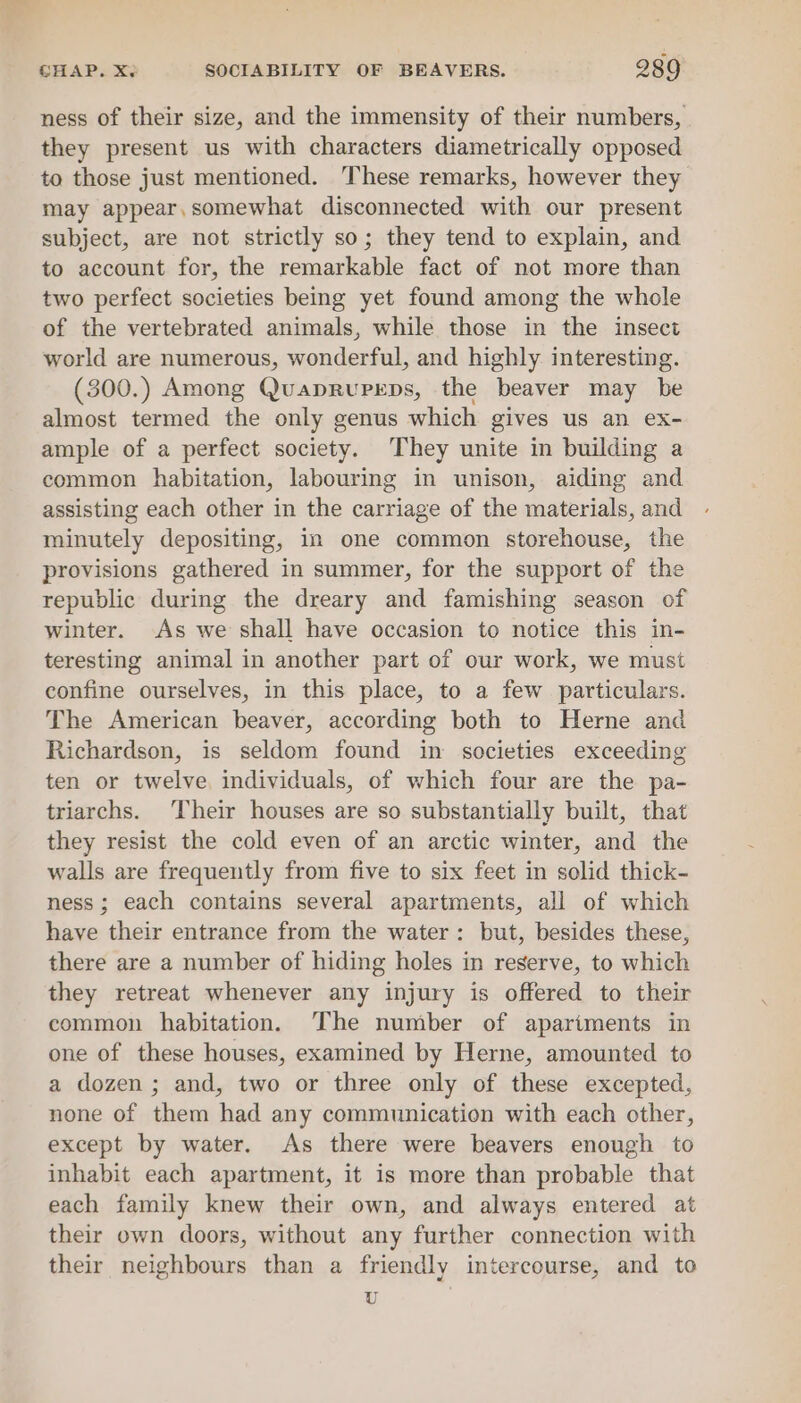 ness of their size, and the immensity of their numbers, they present us with characters diametrically opposed to those just mentioned. These remarks, however they may appear,somewhat disconnected with our present subject, are not strictly so; they tend to explain, and to account for, the remarkable fact of not more than two perfect societies being yet found among the whole of the vertebrated animals, while those in the insect world are numerous, wonderful, and highly interesting. (300.) Among QuaprRupeps, the beaver may be almost termed the only genus which gives us an ex- ample of a perfect society. They unite in building a common habitation, labouring in unison, aiding and assisting each other in the carriage of the materials, and minutely depositing, in one common storehouse, the provisions gathered in summer, for the support of the republic during the dreary and famishing season of winter. As we shall have occasion to notice this in- teresting animal in another part of our work, we must confine ourselves, in this place, to a few particulars. The American beaver, according both to Herne and Richardson, is seldom found in societies exceeding ten or twelve, individuals, of which four are the pa- triarchs. Their houses are so substantially built, that they resist the cold even of an arctic winter, and the walls are frequently from five to six feet in solid thick- ness; each contains several apartments, all of which have their entrance from the water: but, besides these, there are a number of hiding holes in reserve, to which they retreat whenever any injury is offered to their common habitation. The number of apartments in one of these houses, examined by Herne, amounted to a dozen; and, two or three only of these excepted, none of them had any communication with each other, except by water. As there were beavers enough to inhabit each apartment, it is more than probable that each family knew their own, and always entered at their own doors, without any further connection with their neighbours than a friendly intercourse, and to U