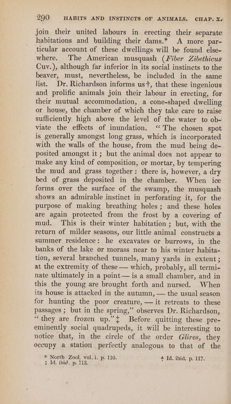 join their united labours in erecting their separate habitations and building their dams.* A more par- ticular account of these dwellings will be found else- where. The American musquash (Fiber Zibethicus Cuv.), although far inferior in its social instincts to the beaver, must, nevertheless, be included in the same list. Dr. Richardson informs us‘, that these ingenious and prolific animals join their labour in erecting, for their mutual accommodation, a cone-shaped dwelling or house, the chamber of which they take care to raise sufficiently high above the level of the water to ob- viate the effects of inundation. “The chosen spot is generally amongst long grass, which is incorporated with the walls of the house, from the mud being de- posited amongst it ; but the animal does not appear to make any kind of composition, or mortar, by tempering the mud and grass together: there is, however, a dry bed of grass deposited in the chamber. When ice forms over the surface of the swamp, the musquash shows an admirable instinct in perforating it, for the purpose of making breathing holes; and these holes are again protected from the frost by a covering of mud. This is their winter habitation; but, with the return of milder seasons, our little animal constructs a summer residence: he excavates or burrows, in the banks of the lake or morass near to his winter habita- tion, several branched tunnels, many yards in extent ; at the extremity of these — which, probably, all termi- nate ultimately in a point — is a small chamber, and in this the young are brought forth and nursed. When its house is attacked in the autumn, — the usual season for hunting the poor creature, — it retreats to these passages ; but in the spring,” observes Dr. Richardson, “they are frozen up.” { Before quitting these pre- eminently social quadrupeds, it will be interesting to notice that, in the circle of the order Glires, they occupy a station perfectly analogous to that of the * North Zool. vol.i. p. 110. ‘+ Id. ibid. p. 117. t Id. ibid, p. 118. :