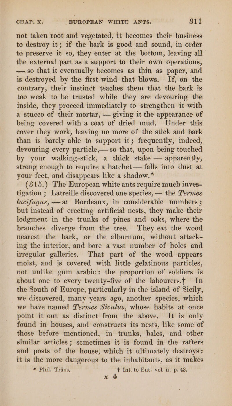 not taken root and vegetated, it becomes their business to destroy it; if the bark is good and sound, in order to preserve it so, they enter at the bottom, leaving all the external part as a support to their own operations, — so that it eventually becomes as thin as paper, and is destroyed by the first wind that blows. If, on the contrary, their instinct teaches them that the bark is too weak to be trusted while they are devouring the inside, they proceed immediately to strengthen it with a stucco of their mortar, — giving it the appearance of being covered with a coat of dried mud. Under this cover they work, leaving no more of the stick and bark than is barely able to support it; frequently, indeed, devouring every particle,— so that, upon being touched by your walking-stick, a thick stake — apparently, strong enough to require a hatchet — falls into dust at your feet, and disappears like a shadow.* (315.) The European white ants require much inves- tigation ; Latreille discovered one species, — the Termes lucifugus, —at Bordeaux, in considerable numbers ; but instead of erecting artificial nests, they make their lodgment in the trunks of pines and oaks, where the branches diverge from the tree. They eat the wood nearest the bark, or the alburnum, without attack- ing the interior, and bore a vast number of holes and irregular galleries. That part of the wood appears moist, and is covered with little gelatinous particles, not unlike gum arabic: the proportion of soldiers is about one to every twenty-five of the labourers.f In the South of Europe, particularly in the island of Sicily, we discovered, many years ago, another species, which we have named Termes Siculus, whose habits at once point it out as distinct from the above. It is only found in houses, and constructs its nests, like some of those before mentioned, in trunks, bales, and other similar articles; scmetimes it is found in the rafters and posts of the house, which it ultimately destroys: it is the more dangerous to the inhabitants, as it makes * Phil, Trans, fT Int. to Ent. vol. ii. p. 43. x 4