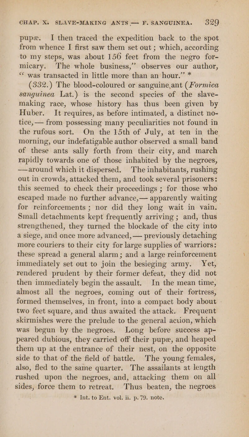 pupe. I then traced the expedition back to the spot from whence I first saw them set out ; which, according to my steps, was about 150 feet from the negro for- micary. The whole business,’ observes our author, ** was transacted in little more than an hour.” * (332.) The blood-coloured or sanguine,ant (Formica sanguinea Lat.) is the second species of the slave- making race, whose history has thus been given by Huber. It requires, as before intimated, a distinct no- tice, — from possessing many peculiarities not found in the rufous sort. On the 15th of July, at ten in the morning, our indefatigable author observed a small band of these ants sally forth from their city, and march rapidly towards one of those inhabited by the negroes, —around which it dispersed. The inhabitants, rushing out in crowds, attacked them, and took several prisoners: this seemed to check their proceedings ; for those who escaped made no further advance,— apparently waiting for reinforcements ; nor did they long wait in vain. Small detachments kept frequently arriving; and, thus strengthened, they turned the blockade of the city into a siege, and once more advanced, — previously detaching more couriers to their city for large supplies of warriors: these spread a general alarm; and a large reinforcement immediately set out to join the besieging army. Yet, rendered prudent by their former defeat, they did not then immediately begin the assault. In the mean time, almost all the negroes, coming out of their fortress, formed themselves, in front, into a compact body about - two feet square, and thus awaited the attack. Frequent skirmishes were the prelude to the general acvion, which was begun by the negroes. Long before success ap- peared dubious, they carried off their pupe, and heaped them up at the entrance of their nest, on the opposite side to that of the field of battle. The young females, also, fled to the same quarter. The assailants at length rushed upon the negroes, and, attacking them on all sides, force them to retreat. Thus beaten, the negroes