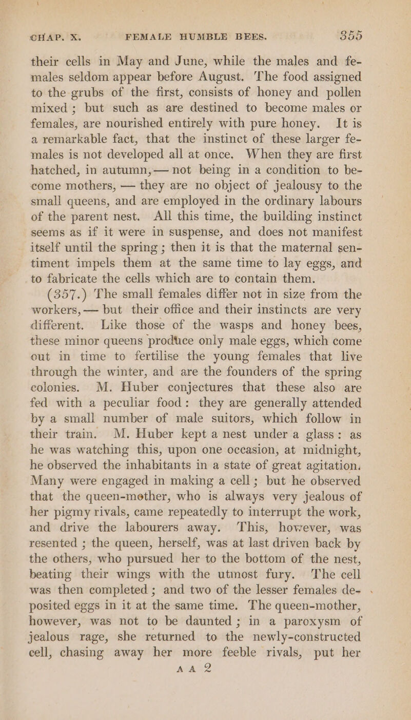 their cells in May and June, while the males and fe- males seldom appear before August. The food assigned to the grubs of the first, consists of honey and pollen mixed ; but such as are destined to become males or females, are nourished entirely with pure honey. It is a remarkable fact, that the instinct of these larger fe- males is not developed all at once. When they are first hatched, in autumn,— not being in a condition to be- come mothers, — they are no object of jealousy to the small queens, and are employed in the ordinary labours of the parent nest. All this time, the building instinct seems as if it were in suspense, and does not manifest itself until the spring ; then it is that the maternal sen- timent impels them at the same time to lay eggs, and to fabricate the cells which are to contain them. (357.) The small females differ not in size from the workers, — but their office and their instincts are very different. Like those of the wasps and honey bees, these minor queens prodtice only male eggs, which come out in time to fertilise the young females that live through the winter, and are the founders of the spring colonies. M. Huber conjectures that these also are fed with a peculiar food: they are generally attended by a small number of male suitors, which follow in their train. M. Huber kept a nest under a glass: as he was watching this, upon one occasion, at midnight, he observed the inhabitants in a state of great agitation. Many were engaged in making a cell; but he observed that the queen-mether, who is always very jealous of her pigmy rivals, came repeatedly to interrupt the work, and drive the labourers away. This, however, was resented ; the queen, herself, was at last driven back by the others, who pursued her to the bottom of the nest, beating their wings with the utmost fury. The cell was then completed ; and two of the lesser females de- . posited eggs in it at the same time. The queen-mother, however, was not to be daunted ; in a paroxysm of jealous rage, she returned to the newly-constructed cell, chasing away her more feeble rivals, put her yO Nas
