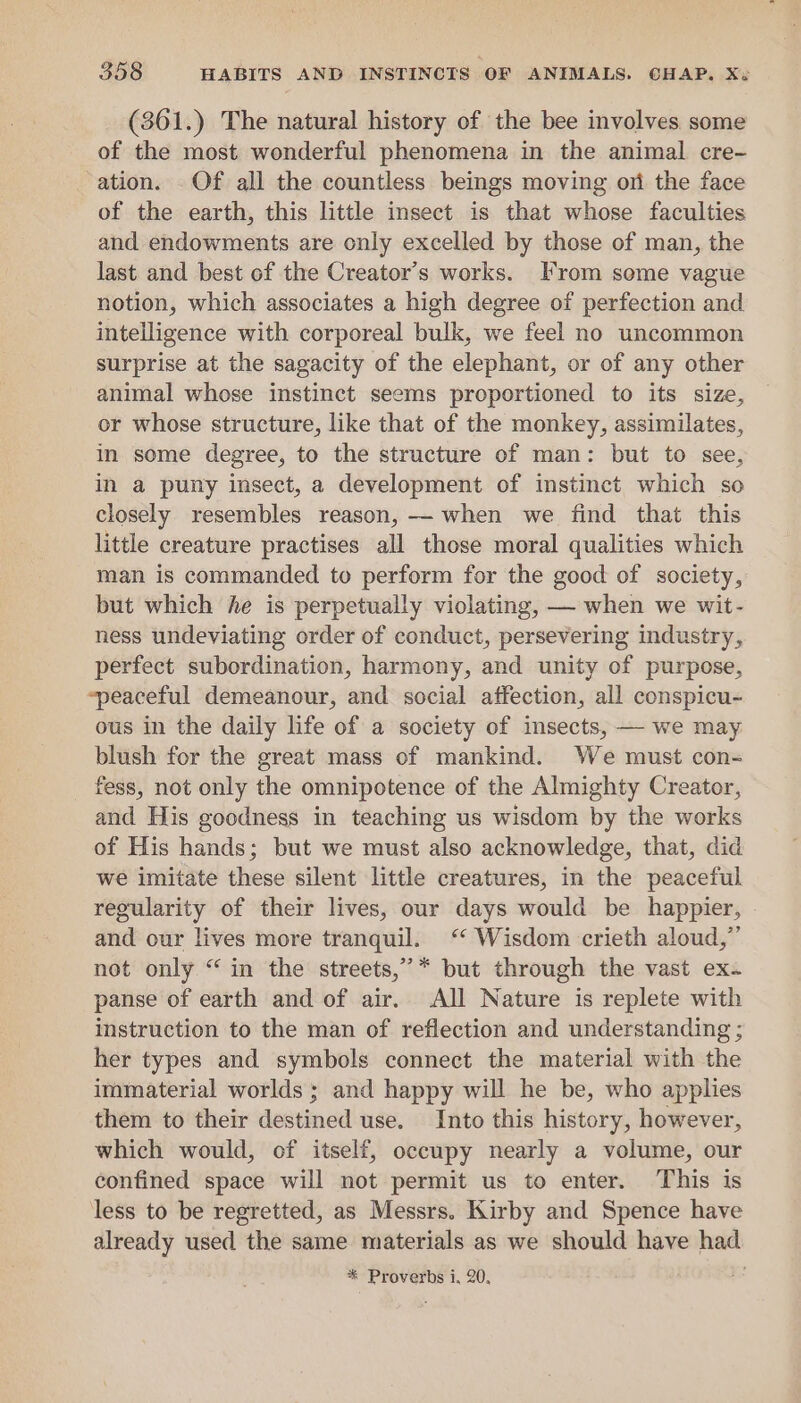 (361.) The natural history of the bee involves some of the most wonderful phenomena in the animal cre- ation. Of all the countless beings moving ori the face of the earth, this little insect is that whose faculties and endowments are only excelled by those of man, the last and best of the Creator’s works. From seme vague notion, which associates a high degree of perfection and intelligence with corporeal bulk, we feel no uncommon surprise at the sagacity of the elephant, or of any other animal whose instinct seems proportioned to its size, or whose structure, like that of the monkey, assimilates, in some degree, to the structure of man: but to see, in a puny insect, a development of instinct which so closely resembles reason, — when we find that this little creature practises all those moral qualities which man is commanded to perform for the good of society, but which he is perpetually violating, — when we wit- ness undeviating order of conduct, persevering industry, perfect subordination, harmony, and unity of purpose, “peaceful demeanour, and social affection, all conspicu- ous in the daily life of a society of insects, — we may blush for the great mass of mankind. We must con- _ fess, not only the omnipotence of the Almighty Creator, and His goodness in teaching us wisdom by the works of His hands; but we must also acknowledge, that, did we imitate these silent little creatures, in the peaceful regularity of their lives, our days would be happier, . and our lives more tranquil. ‘‘ Wisdom crieth aloud,” not only “ in the streets,” * but through the vast ex- panse of earth and of air. All Nature is replete with instruction to the man of reflection and understanding ; her types and symbols connect the material with the immaterial worlds; and happy will he be, who applies them to their destined use. Into this history, however, which would, of itself, occupy nearly a volume, our confined space will not permit us to enter. This is less to be regretted, as Messrs. Kirby and Spence have already used the same materials as we should have had * Proverbs i, 20,