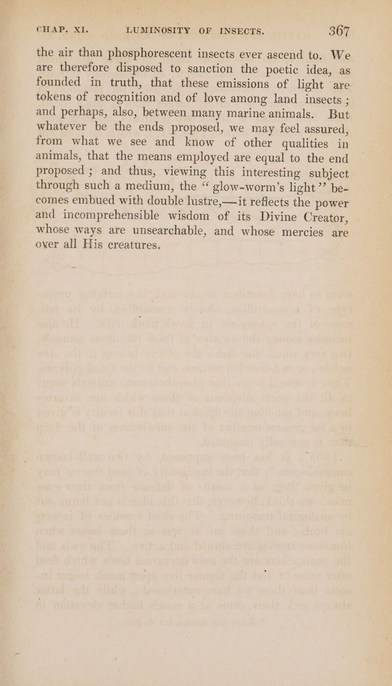 the air than phosphorescent insects ever ascend to. We are therefore disposed to sanction the poetic idea, as founded in truth, that these emissions of light are tokens of recognition and of love among land insects ; and perhaps, also, between many marine animals. But whatever be the ends proposed, we may feel assured, from what we see and know of other qualities in animals, that the means employed are equal to the end proposed ; and thus, viewing this interesting subject through such a medium, the “ glow-worm’s light’? be- comes embued with double lustre,—it reflects the power and incomprehensible wisdom of its Divine Creator, whose ways are unsearchable, and whose mercies are over all His creatures.