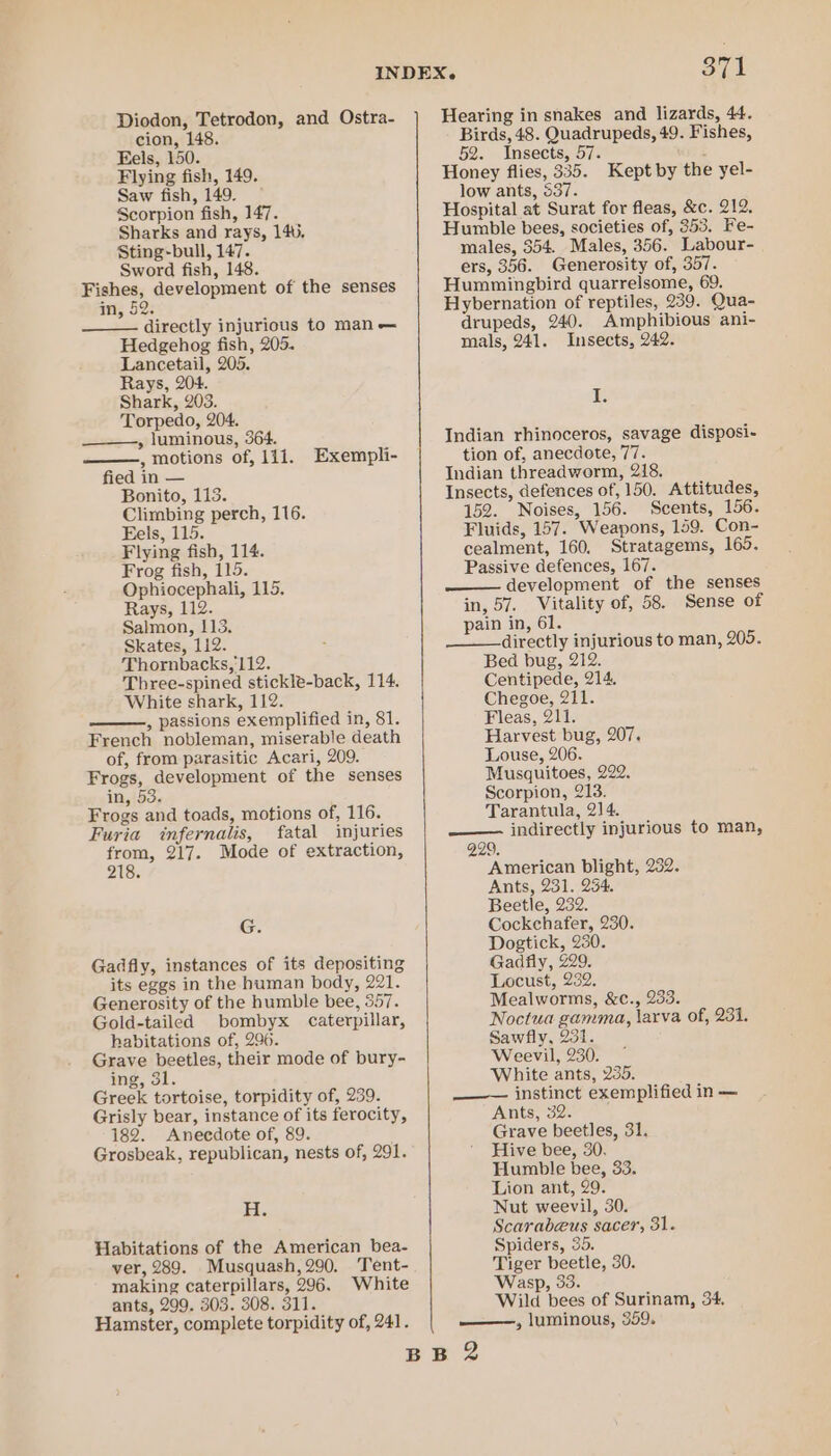 Diodon, Tetrodon, and Ostra- cion, 148 Fels, 150. Flying fish, 149. Saw fish, 149. Scorpion fish, 147. Sharks and rays, 140. Sting-bull, 147. Sword fish, 148. Fishes, development of the senses an, 52: directly injurious to man — Hedgehog fish, 205. Lancetail, 205. Rays, 204. Shark, 203. Torpedo, 204. —___—,, luminous, 364. , motions of, 111. Exempli- fied in — Bonito, 113. Climbing perch, 116. Eels, 115. Flying fish, 114. Frog fish, 115. Ophiocephali, 115. Rays, 112. Salmon, 113. Skates, 112. Thornbacks, 112. Three-spined stickle-back, 114. White shark, 112. , passions exemplified in, 81. French nobleman, miserable death of, from parasitic Acari, 209. Frogs, development of the senses in, 53. Frogs and toads, motions of, 116. Furia infernalis, fatal injuries from, 217. Mode of extraction, 218. G. Gadfly, instances of its depositing its eggs in the human body, 221. Generosity of the humble bee, 557. Gold-tailed bombyx caterpillar, habitations of, 296. Grave beetles, their mode of bury- ing, 31. Greek tortoise, torpidity of, 239. Grisly bear, instance of its ferocity, 182. Anecdote of, 89. Grosbeak, republican, nests of, 291. FH. Hlabitations of the American bea- ver, 289. Musquash, 290. Tent- making caterpillars, 296. White ants, 299. 303. 308. 311. Hearing in snakes and lizards, 44. Birds, 48. Quadrupeds, 49. Fishes, 52. Insects, 57. : Honey flies, 335. Kept by the yel- low ants, 537. Hospital at Surat for fleas, &amp;c. 212. Humble bees, societies of, 353. Fe- males, 354. Males, 356. Labour- ers, 356. Generosity of, 357. Hummingbird quarrelsome, 69. Hybernation of reptiles, 239. Qua- drupeds, 240. Amphibious ani- mals, 241. Insects, 242. I. Indian rhinoceros, savage disposi- tion of, anecdote, 77. Indian threadworm, 218. Insects, defences of, 150. Attitudes, 152. Noises, 156. Scents, 156. Fluids, 157. Weapons, 159. Con- cealment, 160, Stratagems, 165. Passive defences, 167. —— development of the senses in, 57. Vitality of, 58. Sense of pain in, 61. directly injurious to man, 205. Bed bug, 212. Centipede, 214. Chegoe, 211. Fleas, 211. Harvest bug, 207. Louse, 206. Musquitoes, 222. Scorpion, 213. Tarantula, 214. —— indirectly injurious to man, 229. American blight, 232. Ants, 231. 254. Beetle, 232. Cockchafer, 230. Dogtick, 230. Gadfly, 229. Locust, 232. Mealworms, &amp;c., 233. Noctua gamma, larva of, 231. Sawfly, 231. Weevil, 230. White ants, 235. ——— instinct exemplified in — Ants, 32. Grave beetles, 31. Hive bee, 30. Humble bee, 33. Lion ant, 29. Nut weevil, 30. Scarabeus sacer, 31. Spiders, 35. Tiger beetle, 30. Wasp, 33. Wild bees of Surinam, 34.