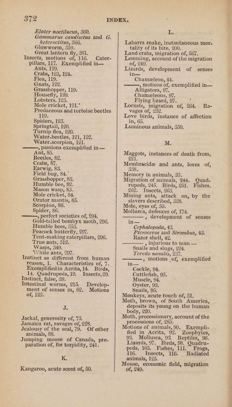 Gammarus caudisetus and G. heteroclitus, 366. Glowworm, 359. Great lantern fly, 361. Insects, motions of, 116. Cater- pillars, 117. Exemplified in— Ants, 119. Crabs, 123, 124. Flea, 119. Gnats, 122. Grasshopper, 119. Housefly, 120, Lobsters, 123. Mole cricket, 121.° Predaceous and tortoise beetles 9 Spiders, 123. Springtail], 120. Turnip flea, 120, Water-beetles, 121, 122, Water-scorpion, 121. » passions exemplified in— Ant, 85. Beetles, 82. Crabs, 87. Earwig, 83. Field bug, 84.° Grasshopper, 83. Humble bee, 82. Mason wasp, 83. Mole cricket, 84. Orator mantis, 85. Scorpion, 86. Spider, 86. ——, perfect societies of, 294. Gold-tailed bombyx moth, 296, Humble bees, 353. Peacock butterfly, 297. Tent-making caterpillars, 296. True ants, 312. Wasps, 349. White ants, 207, Instinct as different from human reason, 1. Characteristics of, 7. Exemplifiedin Acrita,14. Birds, 14. Quadrupeds, 19, Insects, 29. Instinct, false, 39. Intestinal worms, 215. Develop- ment of senses in, 62. Motions of, 125. Sis Jackal, generosity of, 73. Jamaica rat, ravages of, 228. Jealousy of the seal, 79. Of other animals, 88. Jumping mouse of Canada, pre- paration of, for torpidity, 241. K. Kangaroo, acute scent of, 50, Labarra snake, instantaneous more tality of its bite, 200. Land crabs, migration of, 267. Lemming, account of the migration of, 249. Lizards, development of senses in— Chameleon, 44. , motions of, exemplified in— Alligators, 97. Chameleons, 97. Flying lizard, 97. : Locusts, migration of, 264. Ra- vages of, 232. Love birds, instance of affection in, 65. Luminous animals, 359, M. Maggots, instances of death from, AE Membracide and ants, loves of, Memory in animals, 35. Migration of animals, 244. Quad- rupeds, 245. Birds, 251. Fishes, 262. Insects, 263. Mining ants, attack on, by the slavers described, 328. Mole, eyes of, 50. Mollusca, defences of, 174. —— , development of senses in — Cephalopoda, 43. Pieroceros and Strombus, 43. Razor shell, 42. , injurious to man — Snails and slugs, 224. Teredo navailis, 237. &gt;» Motions _of, exemplified Wes Cockle, 94. Cuttlefish, 95. Musele, 94. Oyster, 93. Snails, 95. Monkeys, acute touch of, 51. Moth, brown, of South America, deposits its young on the human body, 220. Moth, processionary, account of the processions of, 285. Motions of animals, 90. Exempli- fied in Acrita, 92. Zoophytes, 93. Mollusca, 93. Reptiles, 96. Lizards, 97. Birds, 98. Quadru- peds, 105. Fishes, 111. Frogs, 116. Insects, 116. Radiated animals, 125. : Mouse, economic field, migration of, 249.