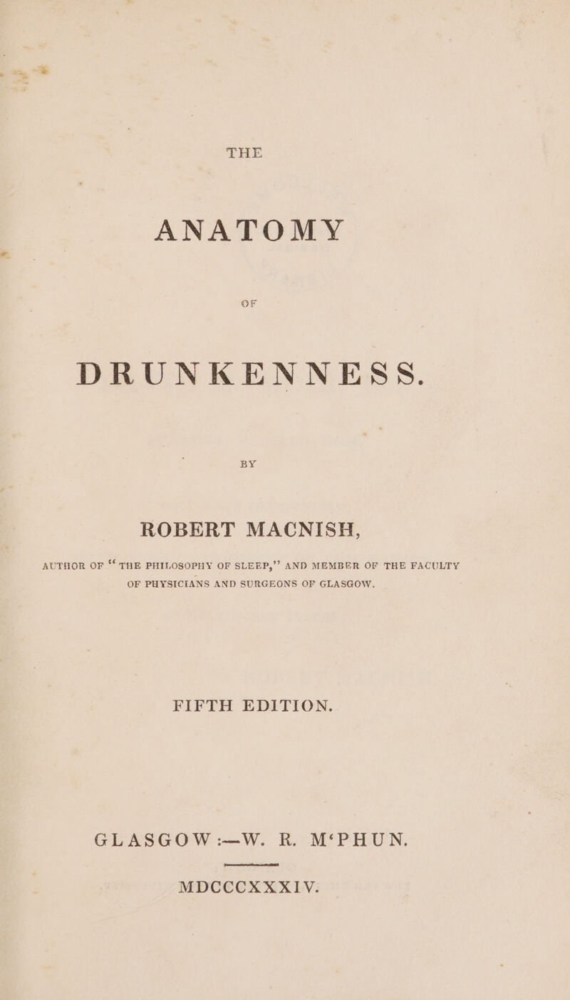 ANATOMY DRUNKENNESS. BY ROBERT MACNISH, AUTHOR OF “‘ THE PHILOSOPHY OF SLEEP,’? AND MEMBER OF THE FACULTY OF PHYSICIANS AND SURGEONS OF GLASGOW, FIFTH EDITION. GLASGOW :—W. R. M‘PHUN. MDCCCXXXIV.
