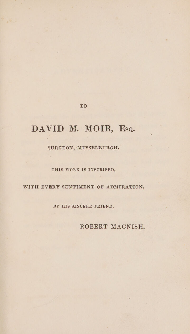 TO DAVID M. MOIR, Esa. SURGEON, MUSSELBURGH, THIS WORK IS INSCRIBED, WITH EVERY SENTIMENT OF ADMIRATION, BY HIS SINCERE FRIEND, ROBERT MACNISH.
