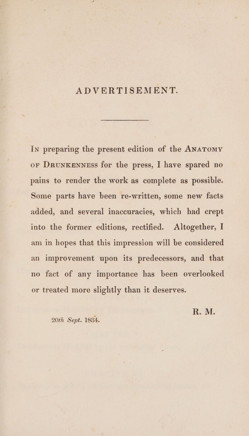 ADVERTISEMENT. In preparing the present edition of the ANATOMY or DRUNKENNEsS for the press, I have spared no pains to render the work as complete as possible. Some parts have been re-written, some new facts added, and several inaccuracies, which had crept into the former editions, rectified. Altogether, I am in hopes that this impression will be considered an improvement upon its predecessors, and that no fact of any importance has been overlooked or treated more slightly than it deserves. 20th Sept. 1834.