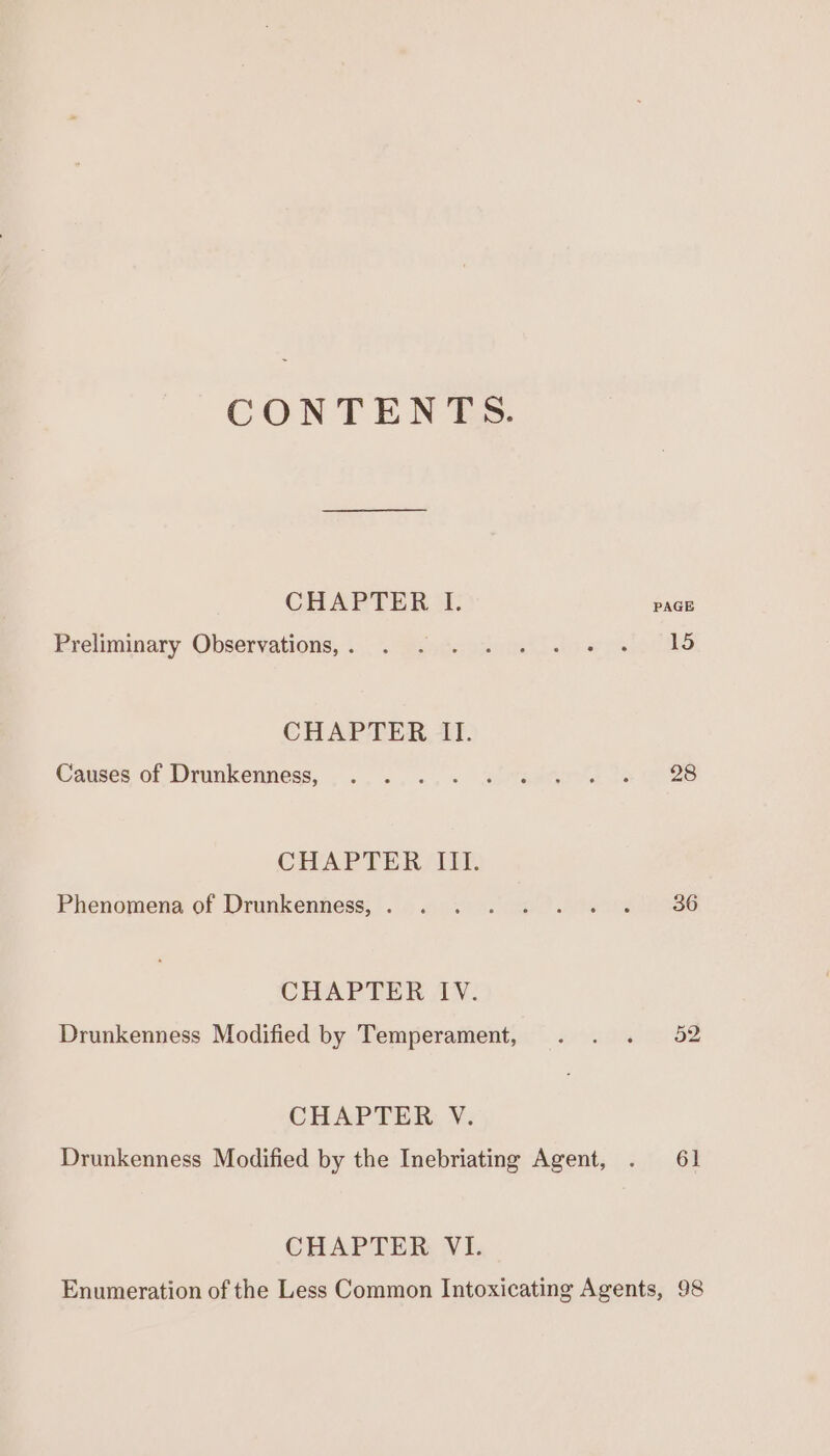 CONTENTS. CHAPTER I. PAGE Freliminary Observations; indabiem thw eines CHAPTER II. Causes of Drunkeuness, ........ siradte ll ts 28 CHAPTER IIT. Phenomena of Drunkenhess; oo. 2 &gt; oa ie re 186 CHAPTER IV. Drunkenness Modified by Temperament, . . . 52 CHAPTER V. Drunkenness Modified by the Inebriating Agent, . 61 CHAPTER. VI. Enumeration of the Less Common Intoxicating Agents, 98