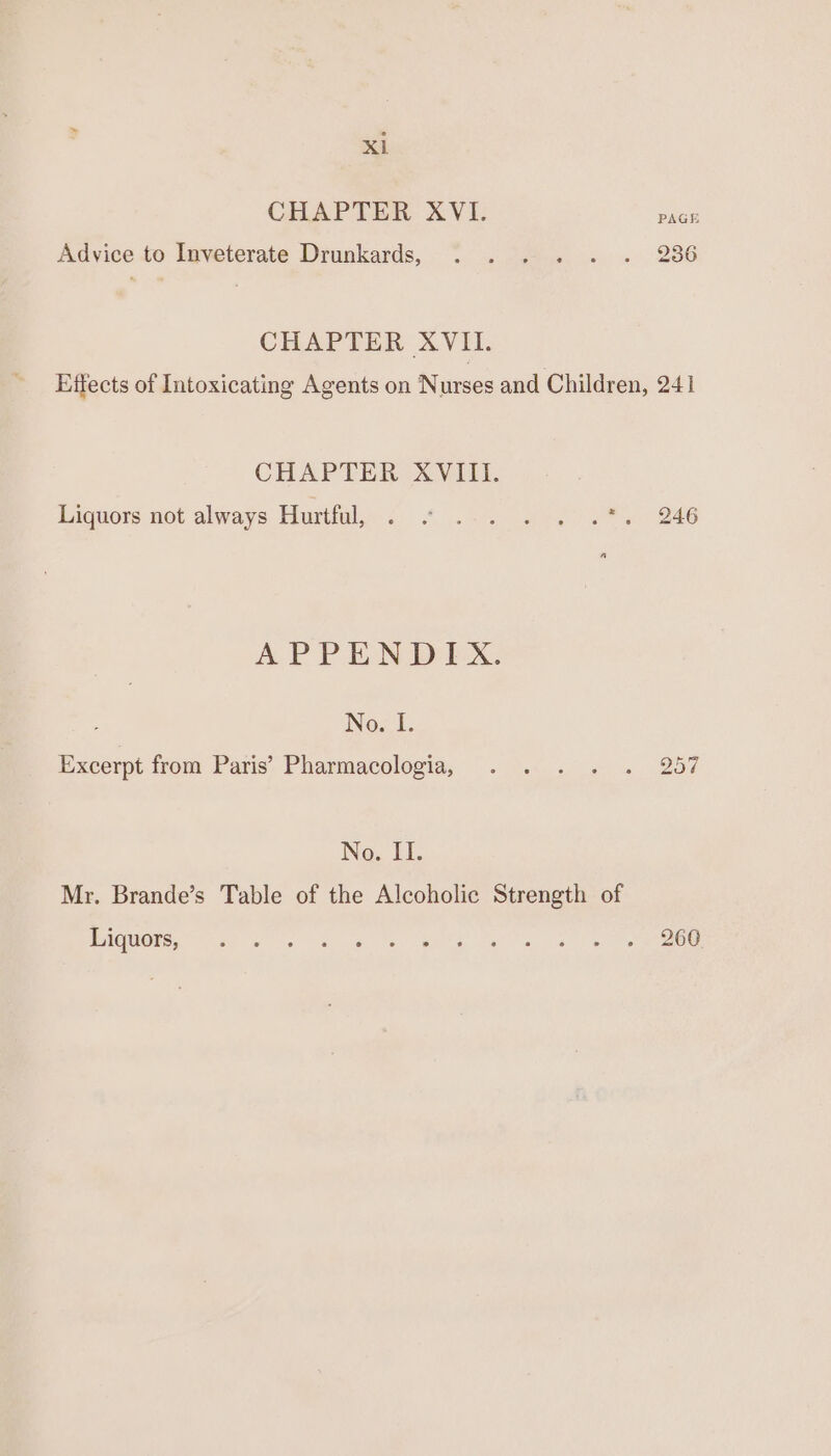 CHAPTER XVI. PAGE Advice to Inveterate Drunkards, . ... . . 286 CHAPTER XVII. Effects of Intoxicating Agents on Nurses and Children, 241 CHAPTER XVIII. Liquors not always Hurtful, . ° 2. . . 1%. 246 APPENDIX. Nox I. Excerpt from Paris’ Pharmacologia, . . . . . 257 No. II. Mr. Brande’s Table of the Alcoholic Strength of PAQUORE ee ose os ea ae eee eee